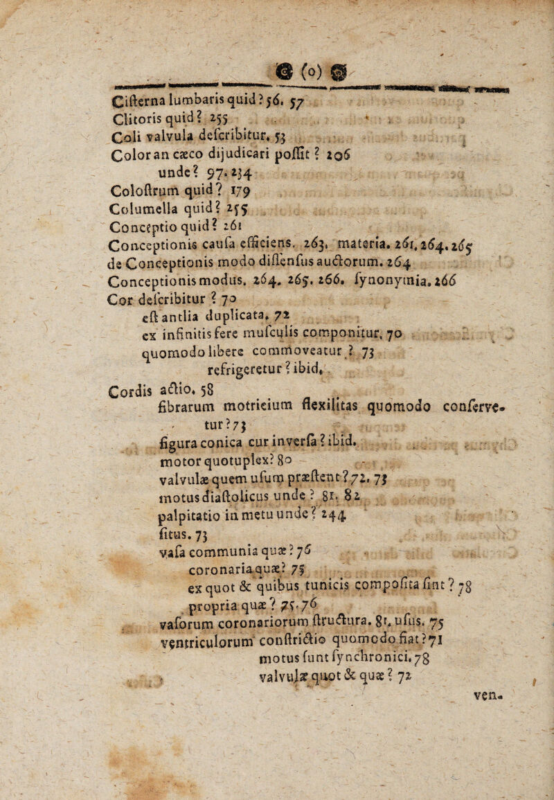 ,,_ m (q) m CifternalumbarisquidPjd. 57 Clitoris quid? 253 Cali talvula defcribitur^ 53 Colorancseco dijudicari poffit ? 2q5 unde? 97*234 Coloürum quid ? 179 Colutnella quid? 255 Conceptio quid? 261 Gottceptioni« caufa efficiens, 263* mattria. 261,264.265 de Coneeptionis modo difienfus audorum. 264 Coneeptionis modus, 264. 265.266, fynonymia, 166 Cor deicribitur ? 7o edantiia duplicata. 72 cx infinitisfere' inufcqiis componitur, 70 quomodo übers commoveacur l 73 refrigeretur ? Cordis adKo. 58 n _ fibrarum motricium flexilitas quomodo conferve® tur?7| figuraconica cur inverfa?ibid. motorquotupkx? go - vaivtilae quem ufum prüftent l?z, 73 motusdiaftolicus unde ? 82 palpitatio idnietu unde? 244 fitus. 73 v.afa communia qnx ? 76 - * •• $. , ; coronariaqux? 7f exquot & quibus tunicis compo/ita fint ? 7g propria quae ( vaforum coronariorum ftru6liira. 8*. ufus. 75 v^nmculorum conftndliö quomodo nat?7I motus funt fynchronki.yg y a 1 v ul ar qao t de qu as ? 72 ven«