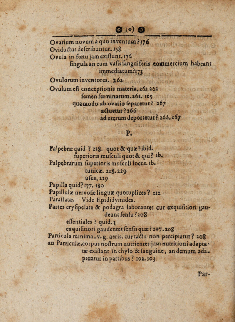 / @ (O) O II — ■■■ Mtinr 1WPII 11 ii«w' *1 n ■■■■■■■ »■>-■.» in- I. ■■ ■ II uwWMtt «tMMWM«» ih—riinn^u, «mmmbB ~ — - ? Ovarium novum a quo iavcntuai ? 176 Ovidudus defcribuntun 258 Ovula in foetu jamexiftunt. 176 fingulaancum vafisfanguiferis commercium habeant irnmediatum?i73 Ovuloruminventores. 16z Ovulum cft conceptionis materia*26i}262 fernen fbeminarum. 261. 165 quonaodo ab ovario feparetur? 267 a&uctur ? 2 66 ad uterumdeportetur? 265.267 Palpebraequid ? 22g. quot Sc quae?ibid. fuperioris mufculi quot& qui? ib. Palpebrarum fuperioris mufculi locus, ib# tunicae. 22g. 229 ufus4 22p Papillaquid?i77. igo Papiliulae nervofaelinguaequotuplices? 212 Paradatae. Vide Epididymidcs. Partes eryfipelate 6c podagra laborantes cur exquifitiori gau- deantfenfu?2o8 eflentialcs ? quid.} exquifitiori gaudentes fenfu quae ? 207.20g Fankula minima ,v.g. aeris* curtadu non percipiatur? 208 an Particul«,corpus noftrum nutrientes:jam nutritioni adapta* tae exidant inchylo Öelanguinc, andemum ada- ptentur in partibus ? 102, 103 Par-