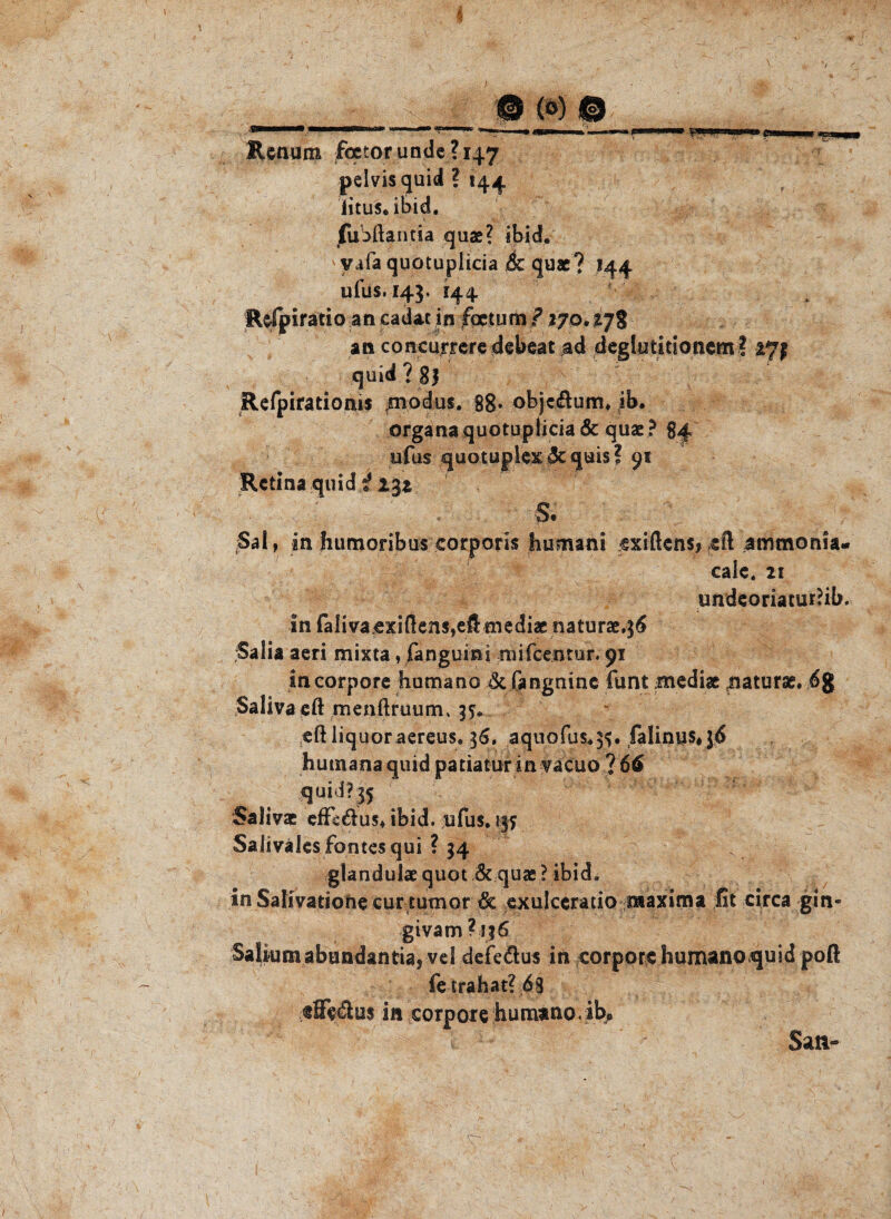 i @ (°) 0 Renuro fcctor unde ? 147 pelvis quid ? 144 iitus. ibid. fuoftantia quae? ibid. > vafa quotuplicia ,6c quae? 144 ufus. 143. 144. fUfpiratio an cadac in fqctum ? 17o. 17% an concurreredebeat ad deglutitioncm? 271 quid? 8| Refpirationis ;modus. 88* objc&um* ib. organa quotuplicia & quae? 84 ufus quotuplex 5c quis ? 91 Retina quid i 232 S. Sal, in humoribus corporis humani cxiftcns? eft ammonia- cale. 21 ■ / . . *• jV-o d Vi- undeoriacuriib, in falivacxi(lens,efi mediae naturae»36 Salia aeri mixta, fanguini mifcentur. 91 in corpore humane dc fangnine funt mediae jiaturae» 6g Salivacft menftruum* jy.. eft liquoraereus. 36. aquofus.3^. falinus#}6 humanaquid patiatur in vacuo? 66 quid? 35 Saliva: effs&us* ibid. ufus. 1« Salivälesfontesqui ? 34 glandulae quot 6c quae ? ibid. inSalivatiohecurtumor & exulceratio niaxima fit circa gin« givam ? jj6 Salkmiabundantia* vel dcfe&us in corpore humanoquid poft fe trahat? 68 tÖe6lu$ in corpore humano,ib* Satt-