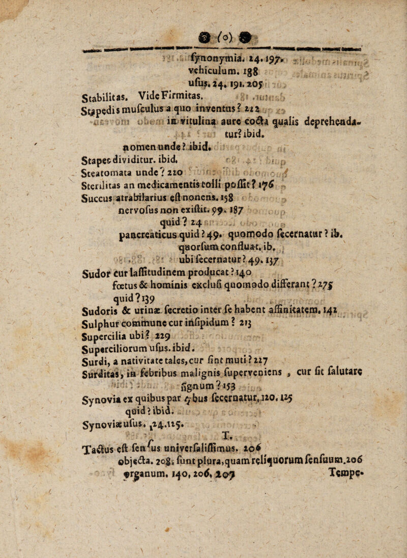 fynonymia* 24*197« vehiculum. igg ufas* 24,191« 205 Stabilitas. VideFJrmitas. Stapedismufculus a quo inventus? zu . in vituliaa aure co&a qaaiis deprehcnda. tur? ibid. n omen und« 1 ibid. Stapesdividitur. ibid. * Steatomata und«? 210 Sterilitas an medkamentistoHi pofEt? 176 Succus atrafcribrius eft npnens. 15g nervofusnon exiftit. 99* 187 quid ? 24 pancreaticus quid ? 49* quornodo ftcern&tur ? ib* quorfumconfluat* ib« ubi fecernatur? 49.137 Sudor cur laffitudinem producat ? 140 foetus & hominis exclufi quomodo differant ?vj% quid? 139 . Sudoris & urinae fecretio inter fe habcnt affinkatem, 141 Sulphur commune cur infipidum? 213 Supercilia ubi? 229 Superciliorum ufus. ibid. Surdi, a nativitatc tales,cur Cint muti ?227 Surditas? in febribus malignis (upervenicns s cur fit falutare fignum? 153 Synovia ex quibuspar $bus fecematur« 120. 125 quid > ibid. Synovia; ufus. ^4.115. r  Taftus eft fen'us univerfalifiimus. 20& objs&a. 20g i funt piura.quam reliquof um fenfüum.206 ^rjjanum. 140,20^ xoy