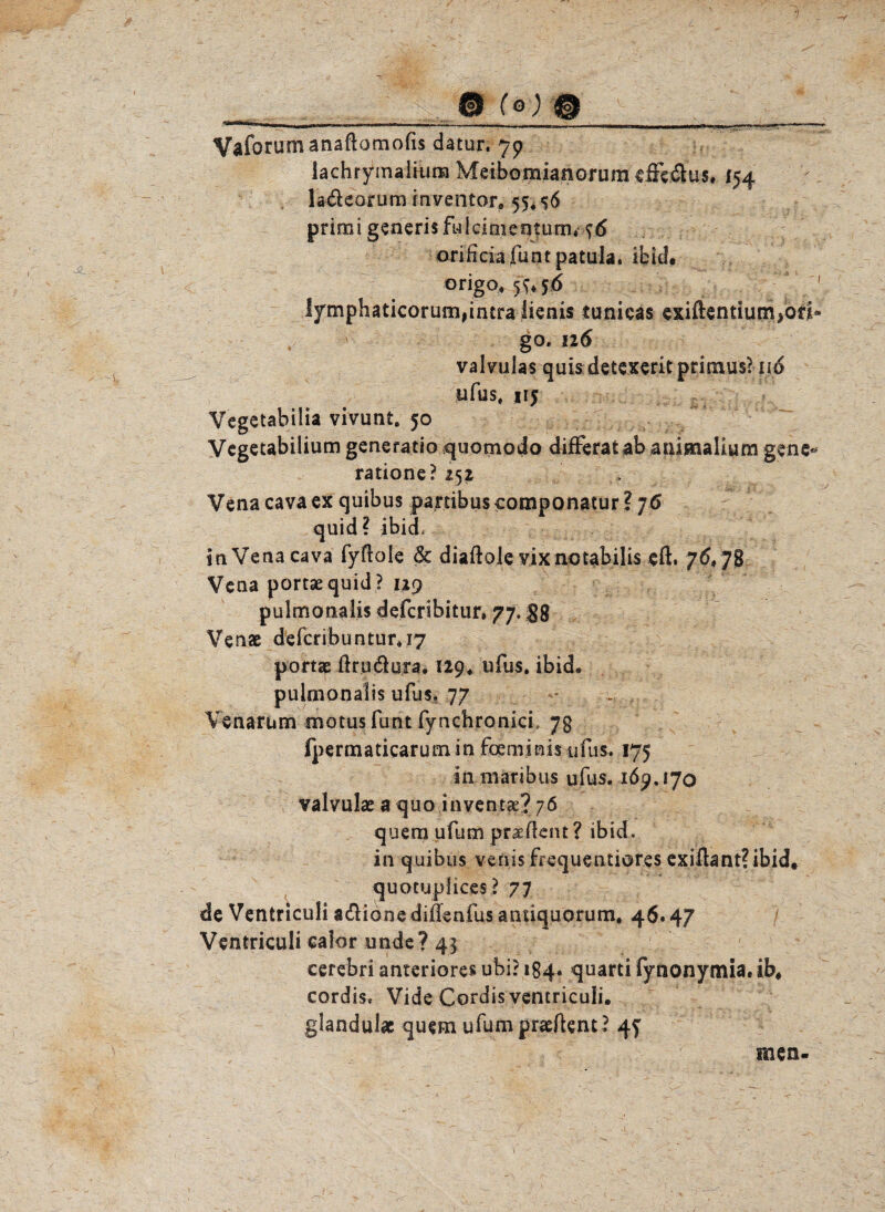 m’mr' — -- —■—■ ■-»...■n.i,,,.,..——rrr— - Vaforumanaftomofis datur. 79 lachrymaliura Meibomianorum effedus. 154 ladeorum inventor, 55* primi generisfuicimentum* orificiafuntpatula. ibid. origo, 5^56 1 lymphaticorurn,intra lienis tunicas exiftentium^ori* go. 126 valvulas quis detexerit primus? i\6 ufus, 115 Vegetabiüa vivunt. 50 Vcgetabilium generatio quotnodo differat ab animalium gene* ratione? 252 Vena cava ex quibus panibuscomponatur ? 76 quid ? ibid» in Vena cava fyflole & diaßole vixnotabilis eft, 76,7g Vena portaequid? 129 pulmonalis defcribitiir. 77. $8 Venae defcribuntur,i7 portae ßrudura. 129, ufus. ibid. pulmonalis ufus» 77 Venarum motusfunt fynchronici, 7g fpermaticarum in foeminis ufus. 175 in niaribus ufus. 169.170 valvulae a quo inventae? 76 quem ufum praeßent? ibid. in quibus venis frequentiores exißant?ibid. quotuplices ? 77 de Venfcriculi adionediileafusantiquQrum, 46.47 Ventriculi calor unde? 43 cerebri anteriores ubi? 184. quarti fynonymia. ib, cordis* Vide Cordis ventricuii. glandulac quem ufumpneßent? 47 men.