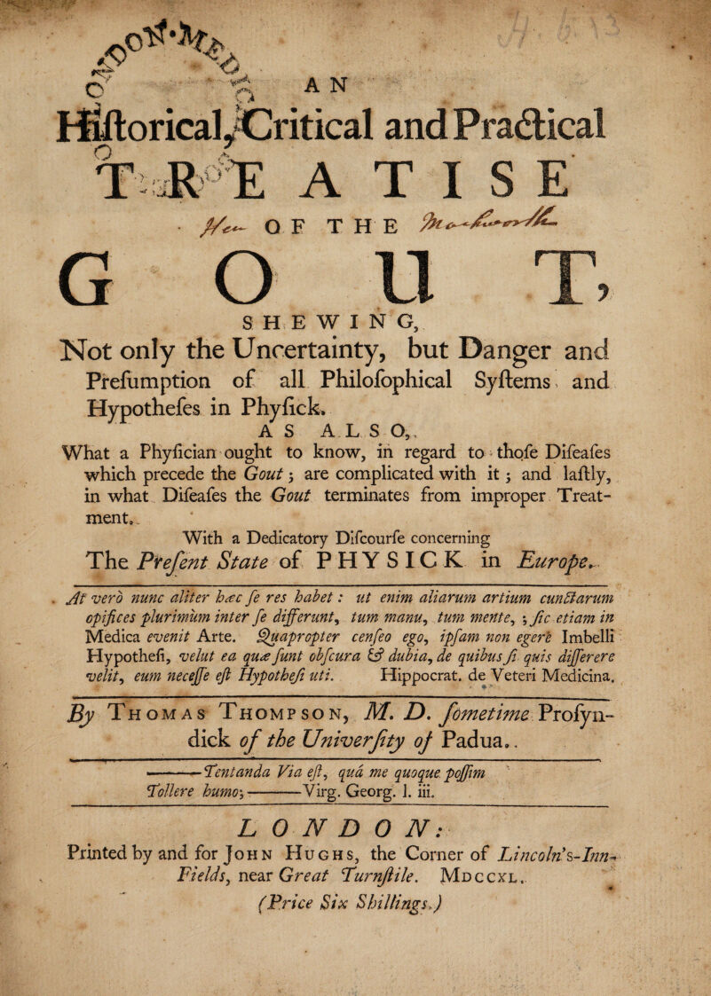 o h> •< At*** HiftoricalyCritical and Pra&ical TilT ATI G y OF THE o u r r S H E W I N G, Not only the Uncertainty, but Danger Prefumption of all Philofophical Syftems and Hypothefes in Phyfick. AS A.LS O, What a Phylician ought to know, in regard to-thofe Difeafes which precede the Gout 5 are complicated with it; and laftly, in what Difeafes the Gout terminates from improper Treat¬ ment,. With a Dedicatory Difcourfe concerning The Prefent State of PHY SIC K in Europe^ At verb nunc aliter h<ec fe res habet: ut enim aliarum artium cun51 arum cpifices plurimum inter fe differunt9 turn mam, turn mente, \ficetiam in Medica evenit Arte. Quapropter cenfeo ego, ipfam non egere Imbelli Hypotheh, velut ea qu<e funt obfcura & dubia, de quibus fi quis differ ere •uelit, eum neceffe eft Hypothefi uti. Hippocrat. de Veteri Medicina. By Thomas Thompsony M. D. fometimc Profyn- dick of the Univerjity of Padua. . ■-— Tentanda Via eft, qua me quoque poffm 'Tollere humo\ --—Virg. Georg. 1. in. L 0 N D 0 /Im¬ printed by and for John Hughs, the Corner of Lincolnh-Inn* Fields, near Great Turnjlile. Mdccxl.. (Price Six Shillings,)