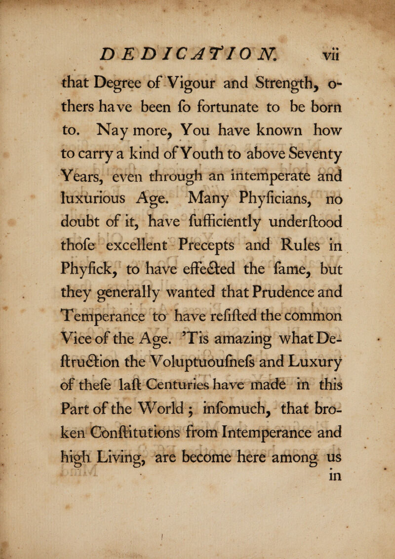 that Degree of Vigour and Strength, o- thers have been fo fortunate to be bom to. Nay more. You have known how to carry a kind of Youth to above Seventy Years, even through an intemperate and luxurious Age. Many Phyiicians, no doubt of it, have fufficiently underftood thofe excellent Precepts and Rules in Phyfick, to have effected the fame, but they generally wanted that Prudence and * - i Temperance to have refilled the common Vice of the Age. ’Tis amazing what De¬ ft ru&ion the Voluptuoufnefs and Luxury of thele laft Centuries have made in this Part of the World j infomuch, that bro¬ ken Gonftitutions from Intemperance and high Living, are become here among us in