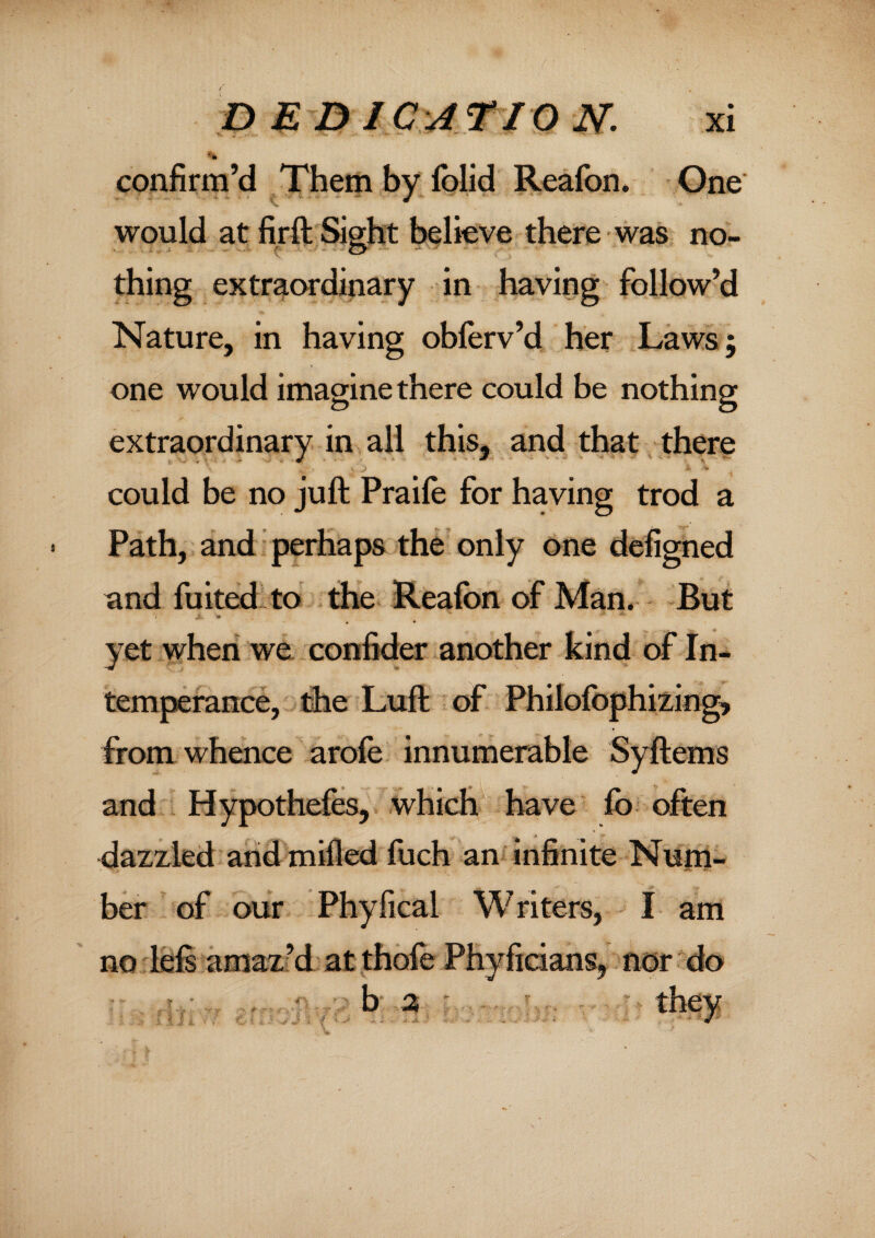 confirm’d Them by Iblid Reafon. One would at firft Sight believe there was no¬ thing extraordinary in having follow’d Nature, in having obferv’d her Laws; one would imagine there could be nothing extraordinary in all this, and that there could be no juft Praile for having trod a Path, and perhaps the only one defigned and fuited to the Reafon of Man. But yet when we confider another kind of In¬ temperance, the Luft of Philofophizing, from whence arofe innumerable Syftems and Hypothefes, which have fo often dazzled and milled fuch an infinite Num¬ ber of our Phyfical Writers, I am no left amaz’d at thofe Phyficians, nor do