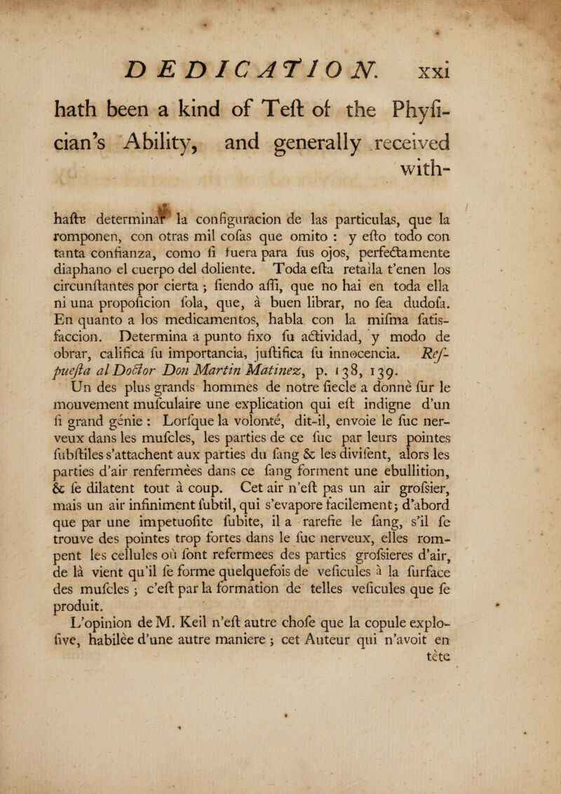 / DEDICATION. xxi hath been a kind of Teft of the Phyfi- cian’s Ability, and generally received with- hafts determinar la configuracion de las particulas, que la romponen, con otras mil cofas que omito : y efto todo con tanta confianza, como ft fuera para fus ojos, perfedtamente diaphano el cuerpo del doliente. Toda efta retaila t’enen los circunftantes por cierta; ftendo affi, que no hai en toda ella ni una propoficion fola, que, a buen librar, no fea dudoia. En quanto a los medicamentos, habla con la mifma fatis- faccion. Determina a pun to fixo fu actividad, y modo de obrar, califica fu importancia, juftifica fu innocencia. Rej- puefta al Doff or Don Martin Mati?iezy p. 138, 139. Un des plus grands hommes de notre fiecle a donne lur le mouvement mufculaire une explication qui eft indigne d’un ft grand genie : Lorfque la volonte, dit-il, envoie le fuc ner- veux dans les mufcles, les parties de ce fuc par leurs pointes fubftiles s’attachent aux parties du fang & les divifent, alors les parties d’air renfermees dans ce fang forment une ebullition, & le dilatent tout a coup. Cet air fteft pas un air grofsier, mais un air infinimentfubtil, qui s'evapore facilement^ d*abord que par une impetuofite fubite, il a rarefte le lang, sftl fe trouve des pointes trop fortes dans le fuc nerveux, elles rom- pent les cellules ou font refermees des parties grofsieres ftair, de la vient qu’il fe forme quelquefois de veftcules a la furface des mufcles > c’eft par la formation de telles veftcules que fe produit. If opinion de M. Keil n’eft autre chofe que la copule explo- five, habilee d’une autre maniere ; cet Auteur qui n’avoit en tete