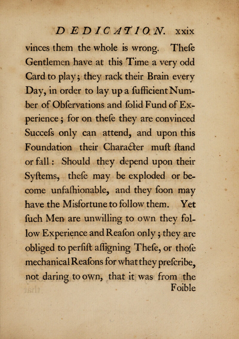 ( vinces them the whole is wrong. Thele Gentlemen have at this Time a very odd Card to play; they rack their Brain every Day, in order to lay up a fufficient Num¬ ber of Oblervations and fblid Fund of Ex¬ perience ; for on thefe they are convinced Succefs only can attend, and upon this Foundation their Character mult ftand or fall: Should they depend upon their Syftems, thefe may be exploded or be¬ come unfalhionable, and they foon may have the Misfortune to follow them. Yet fuch Men are unwilling to own they fol¬ low Experience and Reafon only; they are obliged to perfift afligning Thefe, or thole mechanical Realbns for what they prefcribe^ not daring to own, that it was from the F oible