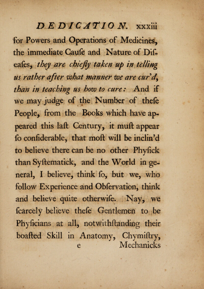 for Powers and Operations of Medicines, the immediate Caufe and Nature of Did eafes, they are chiefly taken up in telling us rather after what manner we are cur'd, than in teaching us how to cure: And if we may judge of the Number of thefe People, from the Books which have ap¬ peared this laft Century, it muft appear fo confiderable, that moft will be inclin’d to believe there can be no other Phyfick than Syftematick, and the World in ge¬ neral, I believe, think fo, but we, who follow Experience and Obfervation, think and believe quite otherwife. Nay, we fcarcely believe thefe Gentlemen to be Phyficians at all, notwithftanding their boafted Skill in Anatomy, Chymiftry, e Mechanicks '