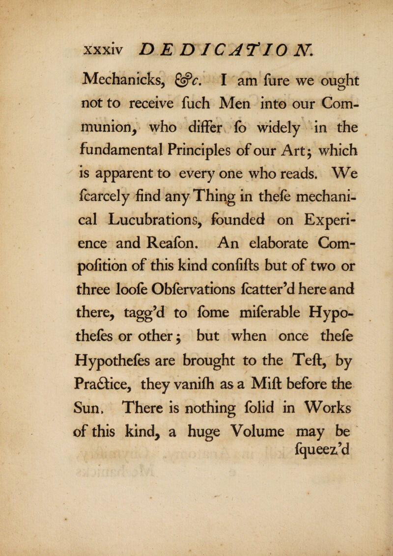 Meehan icks, &c. I am fure we ought not to receive fuch Men into our Com¬ munion, who differ fb widely in the fundamental Principles of our Art; which is apparent to every one who reads. We feared y find any Thing in thefe mechani¬ cal Lucubrations, founded on Experi¬ ence and Reafon. An elaborate Com- pofition of this kind confifts but of two or three loofe Obfervations fcatter’d here and there, tagg’d to fbme miferable Hypo¬ thecs or other $ but when once thefe Hypothefes are brought to the Teft, by Pra&ice, they vanifh as a Mill before the Sun. There is nothing folid in Works of this kind, a huge Volume may be fqueez.’d