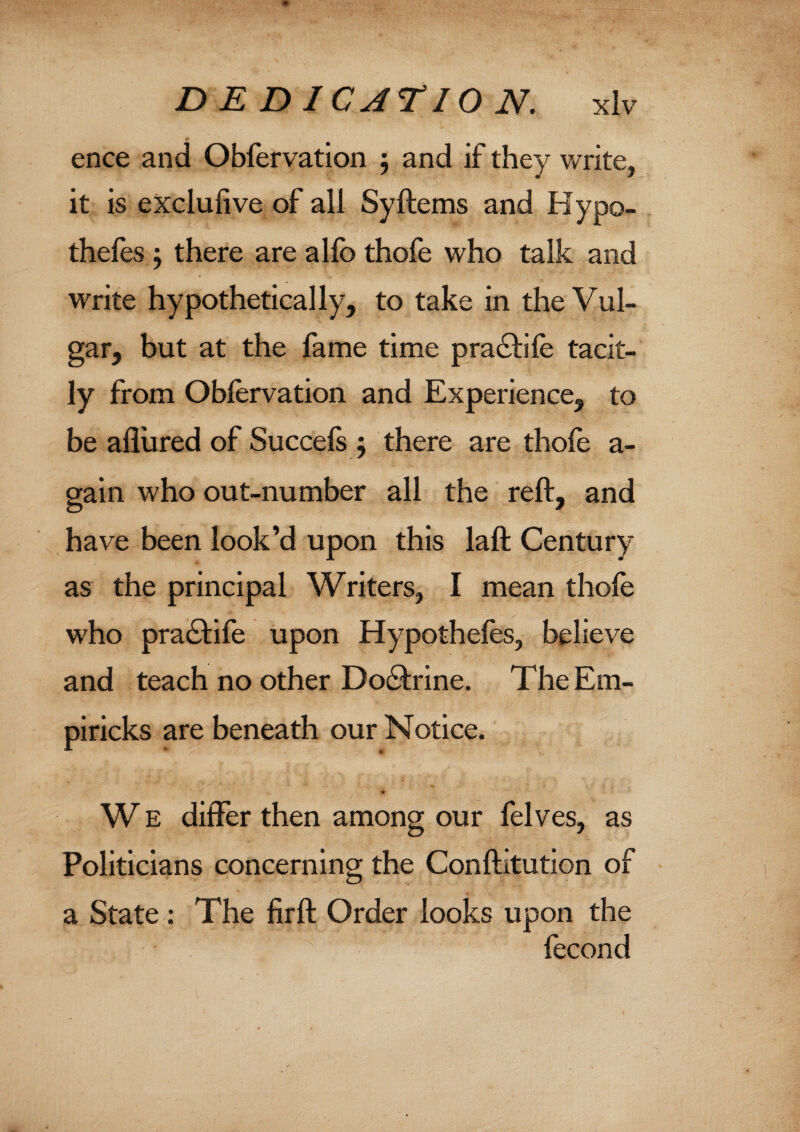 ence and Obfervation ; and if they write, it is exclufive of all SyItems and Hypo¬ thecs ; there are alfo thole who talk and write hypothetically, to take in the Vul- gar, but at the fame time pra&ile tacit¬ ly from Obfervation and Experience, to be allured of Succels j there are thole a - gain who out-number all the reft, and have been look’d upon this laft Century as the principal Writers, I mean thofe who pra£tife upon Hypotheles, believe and teach no other Do6trine. TheEm- piricks are beneath our Notice. W E differ then among our felves, as Politicians concerning the Conftitution of a State : The firft Order looks upon the fecond