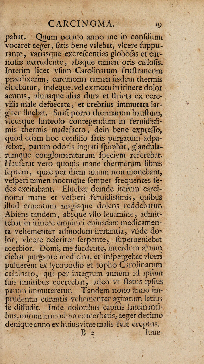 pabat. Quum octauo anno me in confilium vocaret aeger, fatis bene valebat, vicere fuppu* rante, variasque excrefcentias globofas et car- nofas extrudente, absque tamen oris callofis* Interim licet vfum Carolinarum fruflraneum praedixerim, carcinoma tamen iisdem thermis eluebatur, indeque, vel ex motu in itinere dolor acutus, aluusque alias dura et ftricta ex cere- vifia male defaecata, et crebrius immutata lar¬ giter fluebat. Suafi porro thermarum hauftum, vicusque linteolo contegendum in feruidisfi- mis thermis madefacto, dein bene expreflo, quod etiam hoc confilio fatis purgatum adpa- rebat, parum odoris ingrati fpirabat, glandula¬ rumque conglomeratarum fpeciem referebat. Hauferat vero quouis mane thermarum libras feptem, quae per diem aluum non mquebant, vefperi tamen noctuque fernper frequentes fe- des excitabant. Eluebat deinde iterum carci¬ noma mane et vefperi feruidisfimis, quibus illud cruentum magisque dolens reddebatur. Abiens tandem, absque vllo ieuamine, admit¬ tebat in itinere empirici cuiusdam medicamen¬ ta vehementer admodum irritantia, vnde do¬ lor, vicere (celeriter ferpente, fupemeniebat acerbior. Dbmi, me fuadente, interdum aluum ciebat purgante medicina, et infpergebat vlceri puluerem ex lycopodio et topho Carolinarum calcitrato, qui per integrum annum id ipfum fuis limitibus coercebat, adeo vt flatus ipfius parum immutaretur. Tandem nono anno im¬ prudentia curantis vehementer agitatum latius fe diffudit. Inde doloribus capitis lancinanti-, bus, mirum in modum exacerbatis, aeger decimo denique anno ex huius vitae malis fuit ereptus. B 2 lime- *