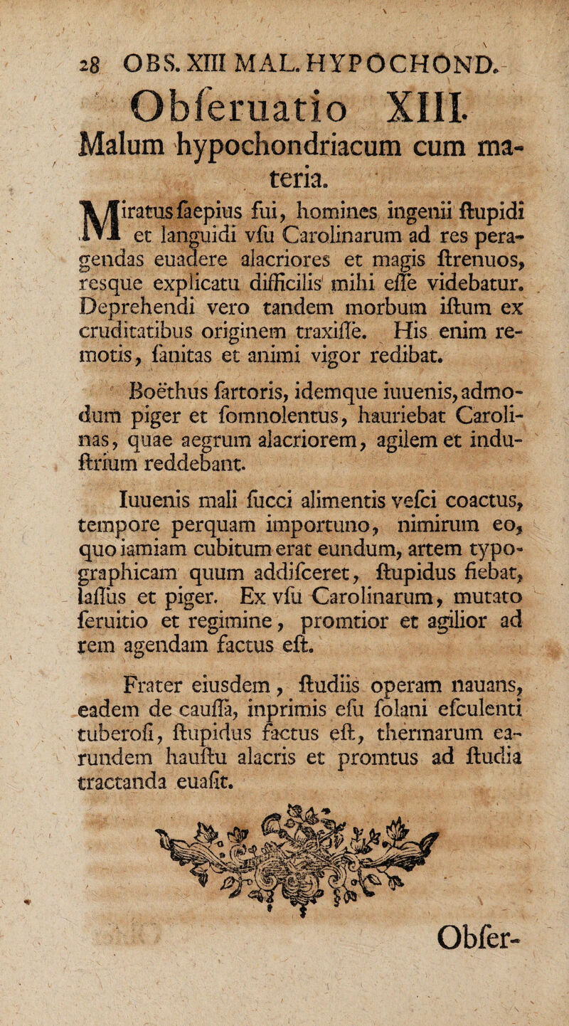 Obferuatio XIII. Malum hypochondriacum cum ma¬ teria. Miratus faepius fui, homines ingenii ftupidi et languidi vfu Carolinarum ad res pera¬ gendas euadere alacriores et magis ftrenuos, resque explicatu difficilis' mihi efle videbatur. Deprehendi vero tandem morbum iftum ex cruditatibus originem traxifle. His enim re¬ motis, fanitas et animi vigor redibat. Boethus fartoris, idemque iuuenis, admo¬ dum piger et fomnolentus, hauriebat Caroli- nas, quae aegrum alacriorem, agilem et indu- ftrium reddebant. Iuuenis mali fucci alimentis vefci coactus, tempore perquam importuno, nimirum eo, quoiamiam cubitum erat eundum, artem typo- graphicam quum addifceret, ftupidus fiebat, laflus et piger. Ex vfu Carolinarum, mutato feruitio et regimine, pronatior et agilior ad rem agendam factus eft. Frater eiusdem , ftudiis operam nauans, eadem de caufla, inprimis efu folani efculenti tuberofi, ftupidus factus eft, thermarum ea- rundem hauftu alacris et promtus ad ftudia tractanda euafit.