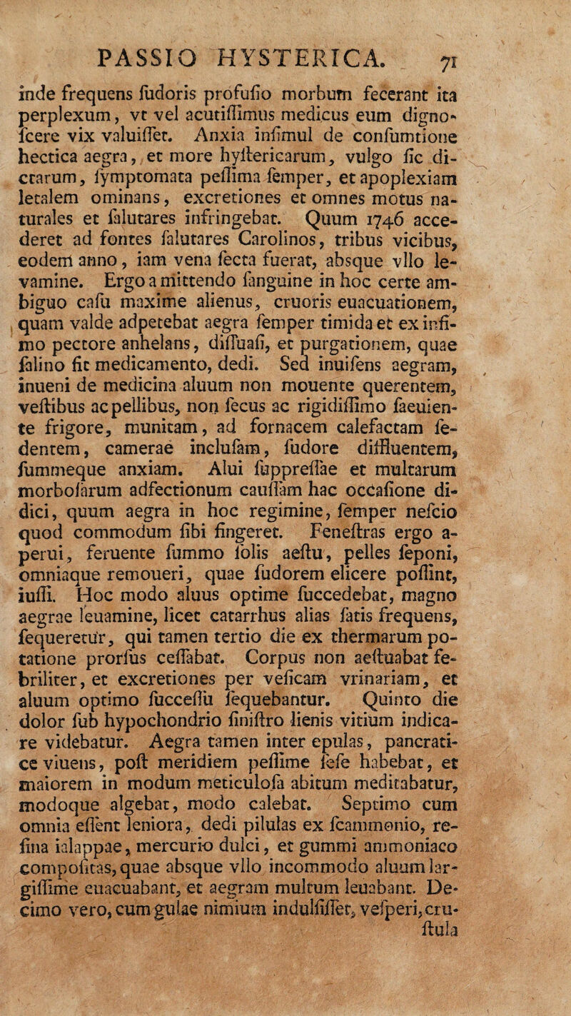 inde frequens ludoris profufio morbum fecerant ita perplexum, vt vel acutifiimus medicus eum digno* icere vix valuifiet. Anxia infimul de confumtione hectica aegra, et more hyilericarum, vulgo fic di¬ ctarum, iymptomata pefflma femper, et apoplexiam letalem ominans, excretiones et omnes motus na¬ turales et lalutares infringebat. Quum 1746 acce¬ deret ad fontes lalutares Carolinos, tribus vicibus, eodem anno, iam vena lecta fuerat, absque vllo le¬ vamine. Ergo a mittendo fanguine in hoc certe am¬ biguo cafu maxime alienus, cruoris euacuationem, quam valde adpetebat aegra femper timida et ex infi¬ mo pectore anhelans, dilTuafi, et purgationem, quae falino fit medicamento, dedi. Sed inuifens aegram, inueni de medicina aluum non mouente querentem, vehibus ac pellibus, non iecus ac rigidillimo faeuien- te frigore, munitam, ad fornacem calefactam fe- dentem, camerae inclufam, fudore diffluentem, fummeque anxiam. Alui fupprelfae et multarum morbo!arum adfectionum caulfam hac occalione di¬ dici, quum aegra in hoc regimine, femper nefcio quod commodum libi fingeret. Feneftras ergo a- perui, feruente fummo lblis aeftu, pelles feponi, omniaque remoueri, quae fudorem elicere pollint, iulli. Hoc modo aluus optime fuccedebac, magno aegrae leuamine, licet catarrhus alias latis frequens, fequeretur, qui tamen tertio die ex thermarum po¬ tatione prorfus celfabat. Corpus non aeftuabat fe- briliter, et excretiones per velicam vrinariam, ec aluum optimo fuccefiii fequebantur. Quinto die dolor fub hypochondrio finiftro lienis vitium indica¬ re videbatur. Aegra tamen inter epulas, pancrati¬ ce viuens, poli meridiem pellime iefe habebat, et maiorem in modum metieulofa abitum meditabatur, modoque algebat, modo calebat. Septimo cum omnia eflent leniora, dedi pilulas ex lcammonio, re- fina ialappae* mercurio dulci, et gummi ammoniaco coni politas, quae absque vllo incommodo aluum lar- giffime euacuabant, et aegram multum leuabant. De¬ cimo vero, cum gulae nimium indullifler, vefperi,cru-