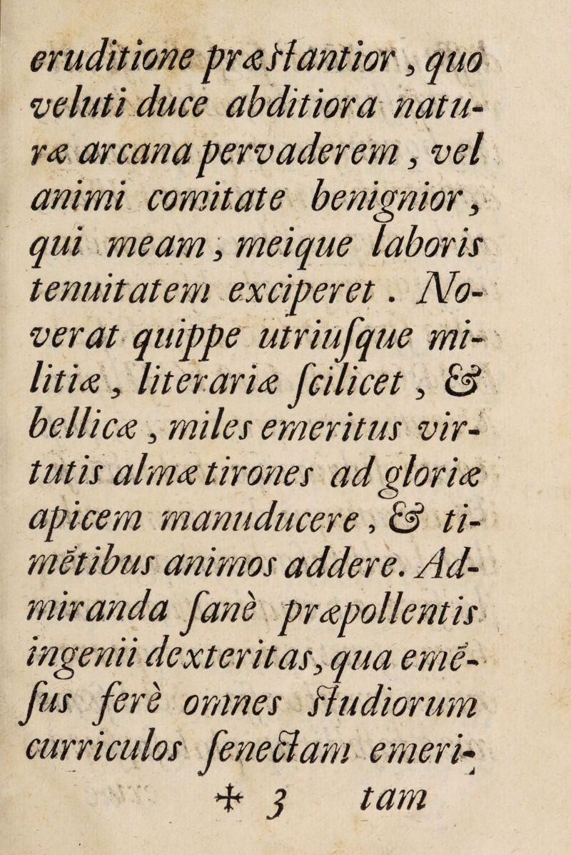 r# arcana pervaderem s animi comitate benignior, qui meam > meique tenuitatem exciperet verat quippe utriufque mi¬ liti# 5 Iit er ari# fcilicet > & bellic# 3 miles emeritus vir- animos addere. Ad¬ miranda fane fus fere omnes Hudiorum * 3 i emen¬ tam T ar * r