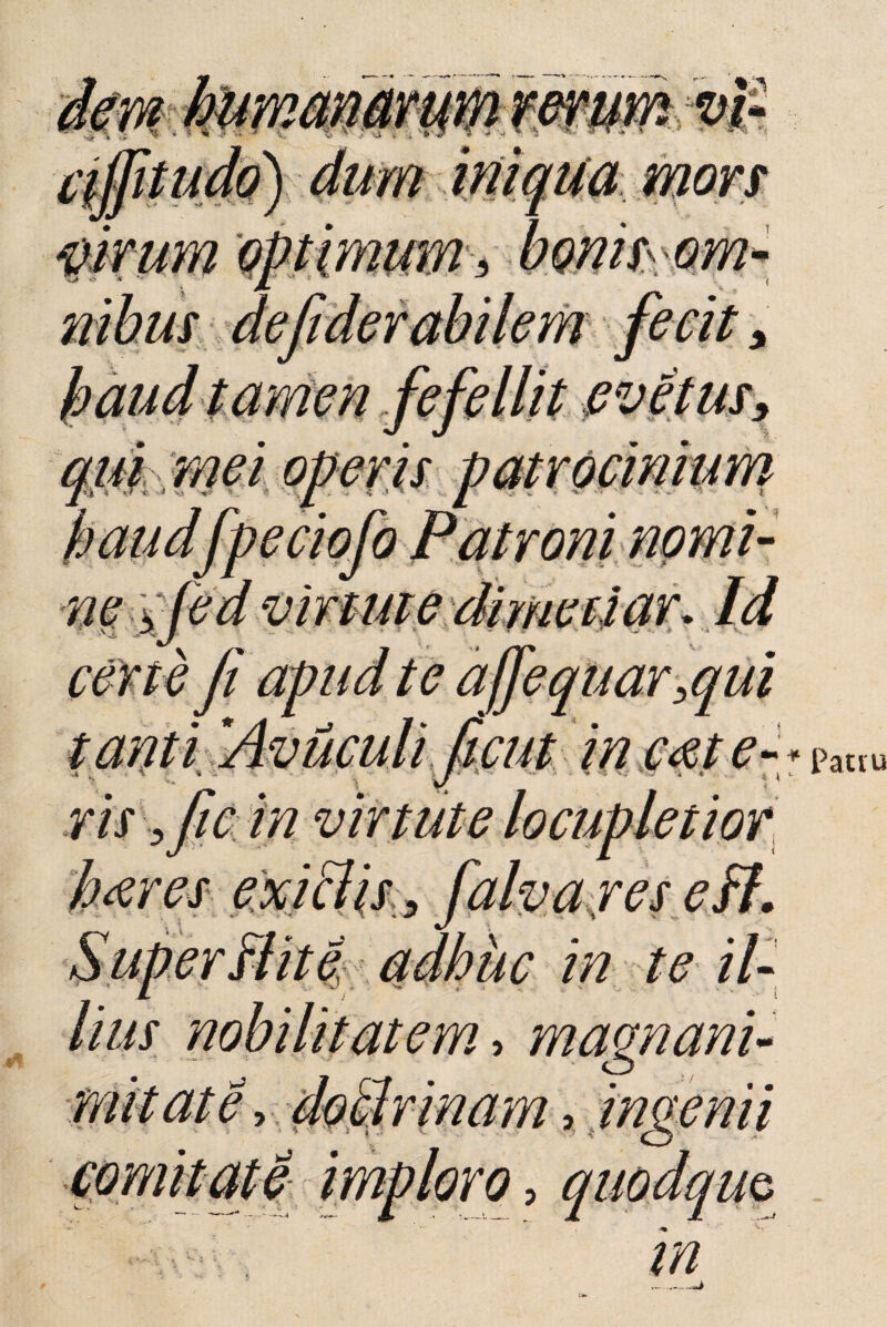 haudfpeciofo Patroni nomi- 'virtute certe fi apud te ajjequar ,qui tanti 'Aviiculi ficut in c<et e-+pa«u vis yftc in virtute locupletior hares exi&is , falvares eH. in te il¬ lius nobilitatem, magnani- i / • • comitate imploro, quodam ---J, ;-1— X JL —' m