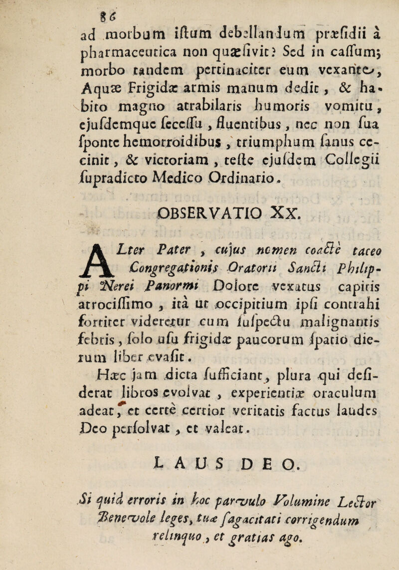 %6 ad morbum illum debellandum pr*fidii a pharmaceutica non quadivit? Sed in cadum; morbo tandem pertinaciter eum vexante^, Aqute Frigida: armis manum dedit, & ha¬ bito magno atrabilaris humoris vomitu, cjufdemquc fece (Tu , fluentibus, nec non fua fponcc hemorroidibus , triumphum fanus ce¬ cinit , & victoriam , teile ejuldem Collegii fupradicto Medico Ordinario . OBSERVATIO XX.  *f\ . •: i ) • I ... , ■ ; j . . ALter Pater , cu)us nomen coaBe taceo Congregationis Oratorii Sancit Philip¬ pi Nerei Panormi Dolore vexatus capitis atrociflimo , ita ut occipitium ipli contrahi fortiter vidererur cum /ulpe<51u malignantis febris, folo ufu frigidx paucorum Ipatio die¬ rum liber.,evalle. Hcec jam dicta /ufficiant, plura «qui dcfi¬ derat libros evolvat , experienti* oraculum adeat,et certe certior veritatis factus laudes Deo perfolvat, et valeat . LAUS DE O. ,Si quid erroris in hoc parnoulo Volumine LeSlor %eneruole leges, tu<e fagacitati corrigendum relinquo, et gratias ago.