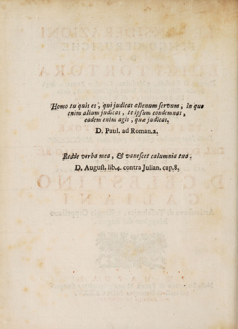 'Jiomo tu quìi et, quijudicat alìenum fervuta, in qua cmm attuiti judicas , teìpfum condemnat, cadetti enim agii, qaajudicau D. Paul, ad Roman.au ^ »• — fiedde verità mea, & vanefcet calamuia tua ; D, Auguft. lib.4. contra Julian. cap.8. w ? v