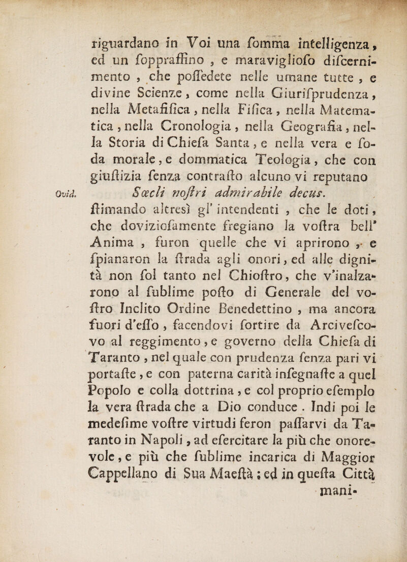 riguardano in Voi una fomma intelligenza, ed un foppraffino , e maravigliofo difcerni- mento , che pofledete nelle umane tutte , e divine Scienze, come nella Ciurifprudenza, nella Metafilica , nella Fi fica , nella Matema¬ tica , nella Cronologia , nella Geografia , nel¬ la Storia di Chiefa Santa, e nella vera e fe¬ da morale , e dommatica Teologia , che con giufiizia fenza contralto alcuno vi reputano Ovili. Scecli nojìri admir abile decus. filmando altresì gl’ intendenti , che le doti, che dovizìcfamente fregiano la vofira beli* Anima , furon quelle che vi aprirono ,• e fpianaron la firada agli onori, ed alle digni¬ tà non fot tanto nel Chiofiro, che v’inalza¬ rono al fublime pollo di Generale del vo- firo Inclito Ordine Benedettino , ma ancora fuori d’eflò , facendovi fortire da Arcivefco- vo al reggimento, e governo della Chiefa di Taranto , nei quale con prudenza fenza pari vi portafte , e con paterna carità infegnafte a quel Popolo e colia dottrina, e col proprio efemplo la vera firada che a Dio conduce . Indi poi le medefime voftre virtudi feron pafiarvi da Ta¬ ranto in Napoli, ad efercitare la più che onore¬ vole , e più che fublime incarica di Maggior Cappellano di Sua Maeftà ; ed in quella Città mani-