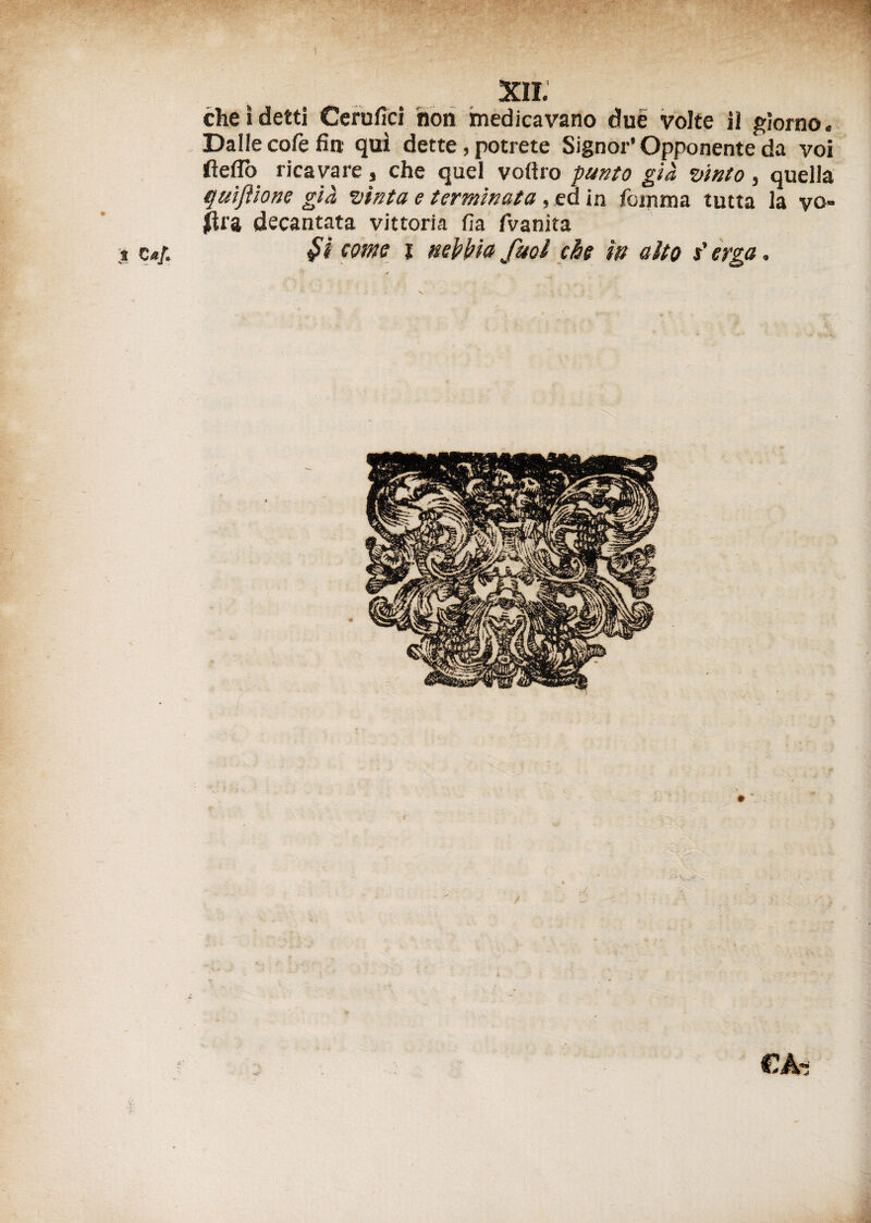 cheìdetti Cerufici non medicavano due volte 31 giorno. Dalle cofe fin qui dette, potrete Signor* Opponente da voi fteflò ricavare, che quel volilo punto già vinto, quella quifìione già vìnta e terminata , ea in foinma tutta la vo¬ lita decantata vittoria lìa fvanita bicorne i nebbia fuol che in aito t'erga.