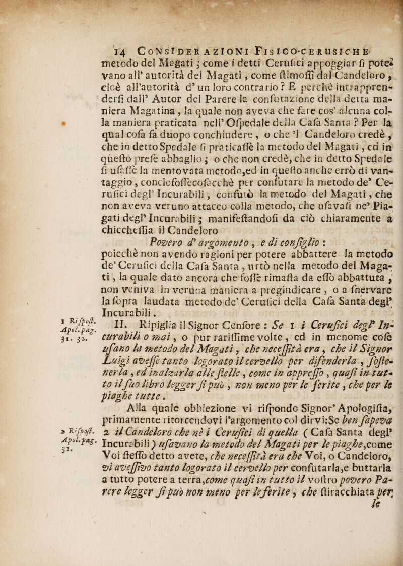 1 R iffcfi. Apcl.pag. JI. 31. ApoLfOg* I, 24 Considerazioni Fisigo-cerusiche metodo del Magati ; come i detti Ccrulici appoggiar fi potè* vano all’ autorità del Magati, come dinioffi dal Candeloro, cioè all’autorità d’un loro contrario ? £ perchè intrappren* dei fi dall5 Autor del Parere la confutazione della detta ma¬ niera Magatina , la quale non aveva che fare cos’ alcuna col¬ la maniera praticata nell5 O/pedale della Cafa Santa ? Per la qual cofa fa duopo conchiudere , o che ’i Candeloro credè , che in detto Spedale fi praticale la metodo del Magati, ed in quello prefè abbaglio ; o che non credè, che in detto Spedale fi ufi Uè la mentovata metodo,ed in quello anche errò di van¬ taggio, conciofolfecofàcchè per confutare la metodo de’ Ce¬ rulei degl’Incurabili, confutò la metodo del Magati, che non aveva veruno attacco colla metodo, che ufavalì ne’ Pia¬ gati degl5 Incurabili ; manifeftandofi da ciò chiaramente a chicchtffia il Candeloro Povero di' argomento, e dì confglio t poicchè non avendo ragioni per potere abbattere la metodo de’ Cerulìci deila Cafa Santa , urtò nella metodo del Maga¬ ti , la quale dato ancora che folle rimafta da edò abbattuta , non veniva in veruna maniera a pregiudicare , o a fnervare lafopra laudata metodo de’ Cerufici della Cala Santa degl’ Incurabili. II. Ripiglia il Signor Genière : Se 1 i Ceritjìci degl' In¬ curabili 0 mai, o pur rariffime volte , ed in menome colè ufitrio la metodo del Magati, che necejftà era, che il Signor Luigi avejje tanto logorato il cervello per difenderla , Jbjìe- nerla, ed inalzarla alle felle, come in apprejfo , cjuajì in tut¬ to il fuo libro legger Jt può , non meno per le ferite, che per le piaghe tutte. Alla quale obbiezione vi rifpondo Signor' Apologida, primamente ritorcendovi l’argomento col dirvhSe ben fapevet 2 il Candeloro che nè i Ccrufci di quella ( Cafa Santa degl’ Incurabili ) ufavano la metodo del Magati per le piaghe^come Voi dello detto avete, che necejftà era che Voi, o Candeloro, vi avejfvo tanto logorato il cervello per confutarla,e buttarla a tutto potere a terrascome quajìin tutto il volito povero Pa¬ rere legger Jt pub non meno per le ferite, che ftiracchiata per,