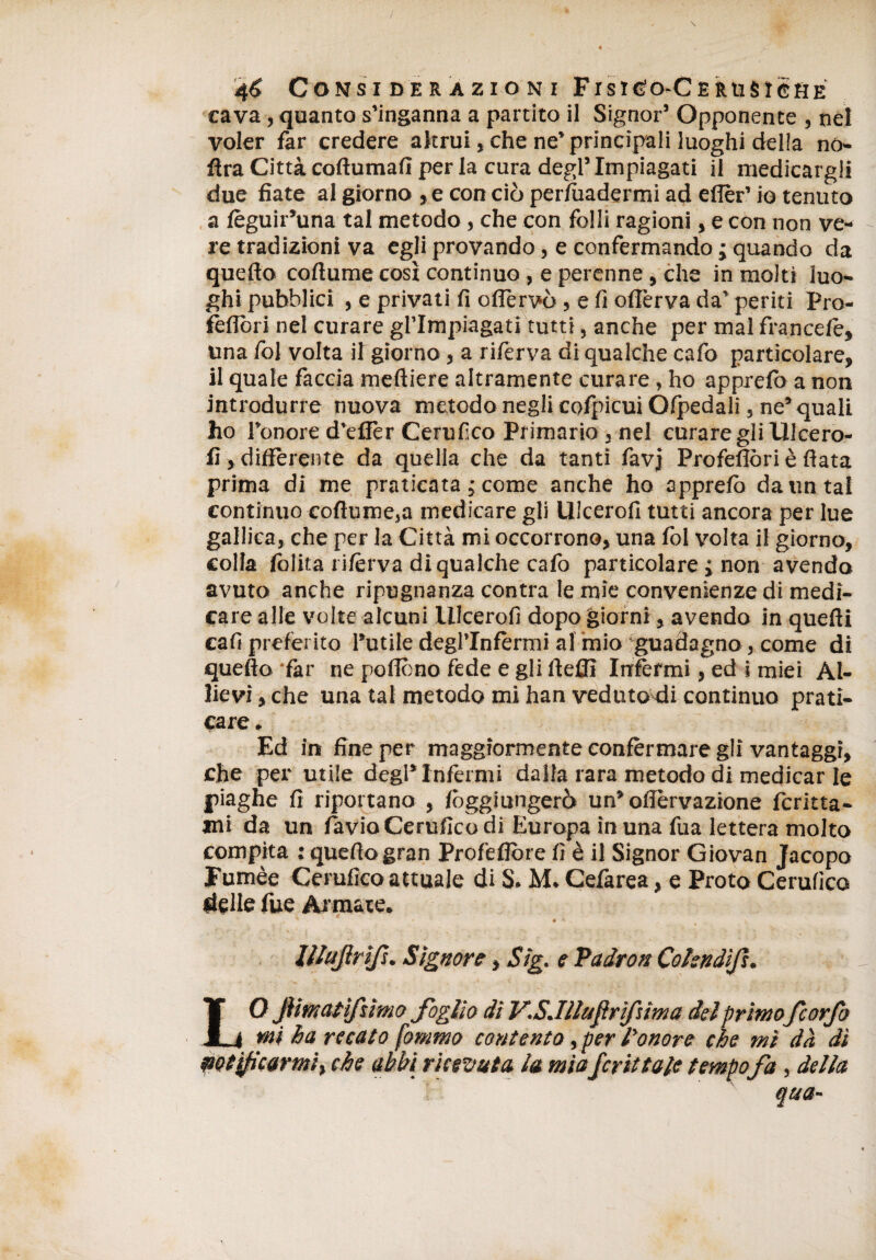 cava, quanto s’inganna a partito il Signor’ Opponente , nel voler far credere altrui, che ne’ principali luoghi della no- fìra Città coftumaiì per la cura degl’ Impiagati il medicargli due fiate al giorno ,e con ciò per/uadermi ad eflèr’ io tenuto a fèguir’una tal metodo, che con folli ragioni, e con non ve¬ re tradizioni va egli provando, e confermando ; quando da quello collume così continuo , e perenne , che in molti luo¬ ghi pubblici , e privati fi ofleruò, e fi offerva da’ periti Pro- feflòri nel curare gl’Impiagati tutti, anche per mal francete, una fol volta il giorno, a riferva di qualche cafo particolare, il quale fàccia mefliere altramente curare, ho apprefò a non introdurre nuova metodo negli cofpicui Ófpedali 5 ne’ quali ho l’onore d’effèr Cernisco Primario j nel curare gli Ulcero- fi, differente da quella che da tanti favj Profefiòri è fiata prima di me praticata ,* come anche ho apprefò da un tal continuo coftume5a medicare gli Ulcero!! tutti ancora per lue gallica, che per la Città mi occorrono, una fol volta il giorno, colla folita rifèrva di qualche cafo particolare ; non avendo avuto anche ripugnanza contra le mie convenienze di medi¬ care alle volte alcuni Ulcero!! dopo giorni, avendo in quelli cali preferito l’utile degl’infermi al mio guadagno, come di quello far ne poflcno fede e gli fteffi Infermi, ed i miei Al¬ lievi , che una tal metodo mi han veduto di continuo prati¬ care. Ed in fine per maggiormente confermare gli vantaggi, che per utile degl’inférmi dalla rara metodo di medicar le piaghe fi riportano , fòggiungerò un* offèrvazione lenita¬ mi da un favia Cerufico di Europa in una fua lettera molto compita : quello gran Profefiòre fi è il Signor Giovan Jacopo Fumèe Cerufico attuale di S. M. Cefarea, e Proto Cerufico delle fue Armate. ’ ‘ - # v lllufrìf. Signore, Sig. e Padron Cohndìf. LO Jìimatìfìmo fòglio di V'.S.Illufr'fùma del primofeorfa mi ha recato fommo contento, per l'onore che mi dà dì petificormif che abbi ricevuta la miafrittale tempofa, della qua'