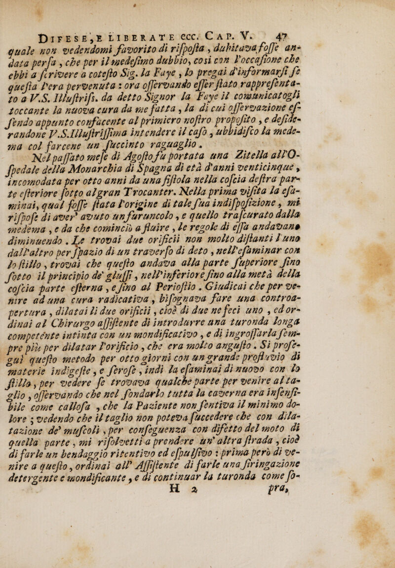 quale non vedendomi favorito dì rifpofla , dubitavafoffe an¬ data per fa , che per il medejhno dubbio, così con l occafione che ebbi a flrivere a coteflo Sig. la Fuye , lo pregai d'informarft fe quella l'era pervenuta : ora offervando efferflato rapprefecita¬ to aV.S. Illuflrifs. da detto Signor la Faye il comunicatogli toccante la nuova cura da me fatta, la di cui offervazione ef¬ fe ndo appunto confacente al primiero noftro propoflt o, e defede¬ rà rido ne P.S.Illuflrtfflma intendere ilcafo, ubbìdifco la mede- ma col farcene un Succinto ragù aglio, Nel paffato mefe di Agoflo fu portata una Zitella all'O- fpedale della Monarchia di Spagna di età d'anni venticinque, incomodata per otto anni da una fiflola nella cofcia defìra par¬ te e ferme fotto al gran T rocanter. Nella prima viflta la efa- minai, qual foffe fata l’origine di talefua indifpojìzione, mi rifpofi di aver' avuto unfuruncolo, e quello trafcurato dalla me dema , e da che cominciò a fluire , le regole dì ejfa andavano diminuendo . fe trovai due oriflcii non molto di fanti l uno dall'altro perjpazìo di un traverfo di deto , ne II'efa minar con lo fi ilio, trovai che quefo andava alla parte fuperiore fino fatto il principio de' glùjfl, nell'inferiore^fino alla metà della cofcia parte eflema , efino al Periofiio, Giudicai che per ve¬ nire ad una cura radicativa, bifognava fare una controa- per tur a , dilatai li due oriflcii, cioè di due ne feci uno , ed or¬ dinai al Chirurgo ajflftente di introdurre ana turonda longa competente intinta con un mondificativo, e di ingrojfarlafem- pre piu per dilatar l'orifìcio , che era molto anguflo, Si profe- guì queflo metodo per otto giorni con un grande profluvio di materie indigefle} c feroJeìindi la efaminai di nuovo con lo flìllo > per vedere fe trovava qualche parte per venire al ta¬ glio , offervando che nel fondarlo tutta la caverna era infenfì- %ile come callofa , che la Paziente non fentiva il minimo do¬ lore ; vedendo che il taglio non poteva fuccedere che con dila¬ tazione de' mufcoli, per confeguenza con difetto del moto di quella parte, mi rìfolvettì a prendere un' altraflrada , cioè di farle un bendaggio ritentivo ed efpulflvo : prima però dive¬ nire a queflo, ordinai all' Afflfente di farle una flringazione detergente e mondifìcante > e di continuar la turonda come fò¬