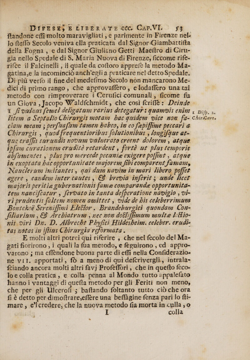 • \ D f F E S E 5 E LI B È R A T E CCC* GaP*VT« f 3 {tendone effi molto maravigliati, e parimente in Firenze net Io (teda Secolo veniva ella praticata dal Signor Giambattifta delia Fogna , e dal Signor Giuliano Getti Mae fico di Cini¬ gia nello Spedale di S. Maria Nuova di Firenze, ficcome ri fe¬ ri fce il Falcinelli, il quale da co fi oro apprese la metodo Ma- gatina,e la incominciò anch’egli a praticare ne! detto Spedale* Di più verfò il fine del medefimo Secolo non mancarono Me* dicidi primo rango, che approvassero , e loda fiero una tal metodo con rimproverare i Ceratici comunali, ficome fu un Giova , Jacopo Waldfchmidt, che così fcrifle : Beinde 1* Jì vulnus femel delìgatum rarius detegatur : quamvìs enim lìtem a Septalìo Chirurgo mot am hac quidem vice non fa- cium meam ; perfuafum tamen habeo% in eo fapiffime peccarì a Chìrurgis , quodfrequentioribusfolutiombus, longifque at~ que crajjìs turundh novum vulnerato creent dolorem, atque ìpfam curatìonem erudite retar de nt, forte ut plus temporn abfumentes, plus prò mercede petunia exigerepojjìnt, atque in exoptata hac opportuntiate majoremJtbì comparentefamam» JStauclerum ìmitantes, qui dum navim in mari libero pojfet agere , eandem inter cautes, & brevia inferii ; unde licei •majoris perii io guh er n atto ni s fama comparando opportunità tem nancìfcatur , fervato in tanta defperatione navigio , vi¬ ri prudentn faltem nomen amìttet, vide de his celeberrimum Bontekoe Sereni fimi Eieffior . Brandeburgici quondam Con- ftliarium, & Arcbiatrum , nec non doblijjtmum multo lift io- nis viri Dn. D. Albrecht Phvftci Hildesheim. celeber. erudì- cAy mi tas notai in ifius Chirurgia reformata. E molti altri potrei qui riferire , che nel fecolodel Ma¬ gati fiorirono , i quali la foa metodo, e fèguirono , ed appro¬ varono ; ma eflendone buona parte di efli nella Confiderazio- ne vii. apportati, fò a meno di qui defcrivergli, intrala- fciando ancora molti altri favj Profefiòri, che in quefto feco- lo e colla pratica , e colla penna al Mondo tutto appalefato hanno i vantaggi di quefìa metodo per gli Feriti non meno, che per gli Ulcerofi ; ballando foltanto tutto ciò che ora fi è detto per dimofirarevefière una beflagine fenza pari lo fti- mare, e’1 credere, che la nuova metodo fia morta in culla , o I colla X DJ/p. Z; ChirÒart*