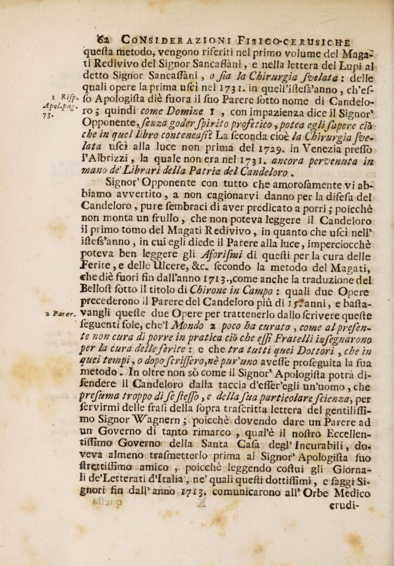 quella metodo, vengono riferiti nel primo volume del Maga¬ ti Redivivo del Signor Sancaffàni, e nella lettera del Lupi al detto Signor Sancaffàni, o fa la Chirurgia, /velata i delle quali opere la prima ufcì nel 1731. in queli’ilìefs’anno, ch’ef- fo Apologiffa diè fuora il fuo Parere lòtto nome di Candelo- 'pas' r0 i quindi come Domine l , con impazienza dice il Signor’ Opponente fenza goderfpir ito profetico, potè a egli Capere dà che in quei libro conteneajìì La feconda cioè la Chirurgia [ve¬ lata ufcì alla luce non prima del 1729. in Venezia predo 1 Aibrizzi, la quale non era nel 1731» ancora pervenuta i/s mano de'Librari della Patria del Candeloro * Signor’ Opponente con tutto che amorolàmente vi ab¬ biamo! avvertito, a non cagionarvi danno per la difèfa del Candeloro » pure fembraci di aver predicato a porri ; poìcchè non monta un frullo, che non poteva leggere il Candeloro il primo tomo del Magati Redivivo > in quanto che ufcì nell’ ifìefs’anno, in cui egli diede il Parere alla luce, imperciocché poteva ben leggere gli Jtforijmi di quelli per la cura delle Ferite , e delle Ulcere, &c„ lècondo la metodo del Magati, chediè fuori fin daranno 171 j.,come anche la traduzione del Beilo!! fotto il titolo di Chìrone in Campo : quali due Opere precederono il Parere del Candeloro più di ijfanni, ebafta- 1 Parer., vangli quelle due Opere per trattenerlo dallo Icrivere quelle ' feguenti fole, che’I Mondo x poco ha curato , come al preferì- tc non cura di porre in pratica ciu che ejf Fratelli ìnfegnarono per la cura delle ferite : e che tra tutti quei Dottori, che in quei tempi ,0 dopoferijjero,nè puf uno avelie profeguita la fua metodo * In oltre non sòcome il Signor’Apologiffa potrà di¬ fendere il Candeloro dada taccia d’efler’egli un’uomo, che prefuma troppo dìfejteffo, e de Ila fua particolarefetenza, per fervimi delle frali della fopra traferitta lettera del gentili!!!- mo Signor'Wagnern 3 poicchè dovendo dare un Parere ad un Governo di tanto rimarco , qual’è il nofìro Eecellen- tiffìmo Governo della Santa Cala degl’ Incurabili, do. veva almeno tralmetterlo prima al Signor’ Apologiffa fuo firettilfimo amico , poicchè leggendo cofìui gli Giorna¬ li de’Letterati d’Italia, ne’ quali quelli dottilfimi, e faggi Si¬ gnori fin dall’anno 1713. comunicarono all’Orbe Medico crudi-