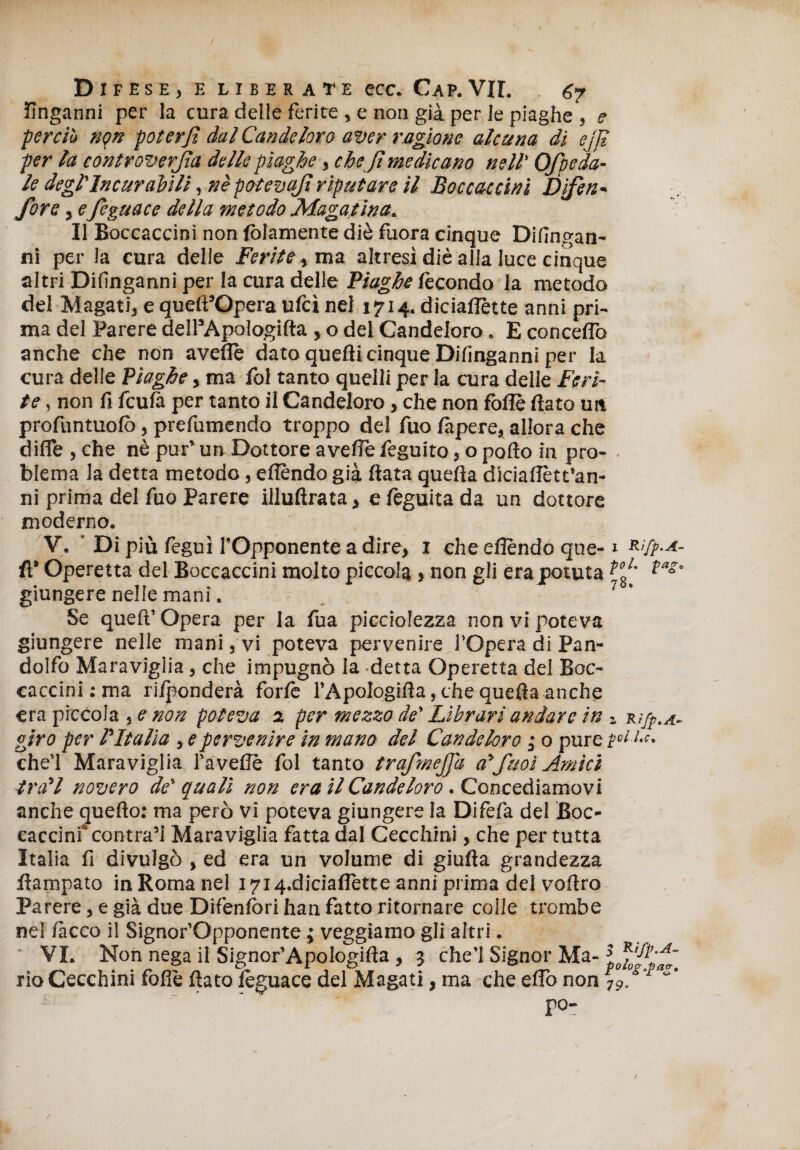 Difese, e liberate ecc. Cap.VII. 6? finganni per la cura delle ferite , e non già per le piaghe*, e perciò non poter fi dai Candeloro aver ragione alcuna di ejfi per la controverfia delle piaghe, che fi medicano nell' Ofpeda¬ le degl'Incurabili, nè potevafi riputare il Baccaccini Difien- fiore, efieguace della metodo Magatina. Il Boccacdnì non lòiamente diè fuora cinque Difingan- ni per la cura delie Feritema altresì diè alla luce cinque altri Difinganni per la cura delle Piaghe fecondo la metodo del Magati, e queft’Opera ufcì nel 1714. diciaflette anni pri¬ ma del Parere delTApologifta , o del Candeloro. E concedo anche che non avelie dato quelli cinque Difinganni per la cura delle Piaghe, ma fol tanto quelli per la cura delle Feri¬ te , non fi fcufà per tanto il Candeloro, che non foflè fiato un profuntuofò, prefumendo troppo del fuo làpere, allora che dille , che nè pur’ un Dottore avelie feguito, o pollo in prò- . blema la detta metodo, elìèndo già fiata quella diciafiètt’an- ni prima del Tuo Parere illuftrata, e lèguita da un dottore moderno. V. ’ Di più lèguì l’Opponente a dire, 1 che eflèndo qne-1 R>fp-A- fi’ Operetta del Boccaccini molto piccola , non gli erajpotuta ?°SL ?as’ giungere nelle mani. 7 ' Se quelì’Opera per la Tua picciofezza non vi poteva giungere nelle mani, vi poteva pervenire l’Opera di Pan- dolfo Maraviglia, che impugnò la detta Operetta del Boc¬ caccini : ma ridonderà forfè l’Apologifia, che quefia anche era piccola ,e non poteva a per mezzo de' Librari andare in 1 rì/^.a- giro per l'Italia , e pervenire in mano del Candeloro 3 0 pure {»ti,c. che’l Maraviglia Tavelle fol tanto trafimefia alfiuoi Amici troll novero de' quali non era il Candeloro. Concediamovi anche quello; ma però vi poteva giungere la Difèfa del Boc- caccinf contra’i Maraviglia fatta dal Cecchini, che per tutta Italia li divulgò , ed era un volume di giufta grandezza fiampato in Roma nel 1714.diciaflètte anni prima del voftro Parere, e già due Difensori han fatto ritornare colle trombe ne! lacco il Signor’Opponente ; veggiamo gli altri. VI. Non nega il Signor’Apologifta , 3 che’l Signor Ma- Cffi’ifd rio Cecchini folle fiato lèguace del Magati, ma che elio non 7 fifi por / /