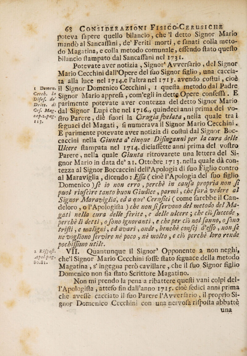 poteva fa pere quello bilancio, che ’l detto Signor Mario mandò al Sancaflàni, de’ Feriti morti, e fanati colla meto¬ do Magatina, e colla metodo comunale, eflfendo flato quello bilancio flampato dal Sancaffani nel 1731. Potevate aver notizia > Signor’ Awerfario , del Signor Mario Cecchini dalì’Opere del fuo Signor figlio , una caccia¬ ta alla luce nel 1714.0 l’altra nel 1713-. avendo cortui,cioè 1 vemen. jj Signor Domenico Cecchini, 1 quella metodo dal Padi e Cecf- Signor Mario apprelà } com’egli in dettgrOpere confellà . E vrht. dì- parimente potevate aver contezza del detto Signor Mario Ce/. Mag. dal Signor Lupi che nel 1716., quindeci anni prima del vo- cap.z.pag. ftro parere 5 diè fuori la GrugiaJbelaia, nella quale tra i feguaci del Magati, fi numerava il Signor Mario Cecchini. E parimente potevate aver notizia di cortili dal Signor Bec¬ caccini nella Giunta a' cinque Dijìnganniper la cura delle Ulcere rtampata nel 1714. diciafiètte anni prima del voftro Parere , nella quale Giunta ritrovarete una lettera del Si¬ gnor Mario in data de’21. Ottobre 1713. nella quale dà con¬ tezza al Signor Boccaccini dell’Apologià di fuo Figlio contro al Maraviglia , dicendo : Ejjd ( cioè l’Apologià del fuo figlio Domenico )fe io non erro , perchè in c a tifa propria non fi puoi riufeire tanto buon Giudice, parmi} che faro, vedere^ al Signor Maraviglia, ed a que' Cerujtci ( come farebbe il Can¬ deloro , o PApologifia ) che nonJt fervono del metodo del Ma¬ gati nella cura delle ferite , e delle ulcere, che ciòfuccede , ^perchè li detti, 0fono ignoranti, e che per ciò noi fanno, ofono trifi » e maligni, ed avari, onde, benché confcj d’ejfo , nonfe ne vogliono fervire nè poco , nè molto , e ciò perchè loro rende vochifjìmo utile. ^ Riftoft-1 VÌI. Quantunque il Signor’ Opponente a non neghi, Apoipag. cjie>] signor Mario Cecchini fòlle fiato lèguace della metodo Magatina , s‘ ingegna però cavillare , che il fuo Signor figlio Domenico non fia flato Scrittore Magatino. Non mi prendo la pena a ribattere quelli vani colpi del- l’Apologirta , atte/o fin dall’anno 1717. cioè lèdici anni prima che avelie cacciato il fuo Parere l’Avverfario » il proprio Si¬ gnor Domenico Cecchini con • una nervofa ribotta abbattè una