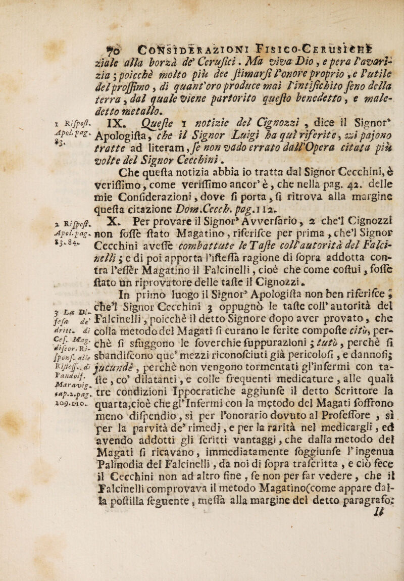 Co'NSÌDKEAZlONl FlSieO-CERUèitftf zìale alla borzà da’ Cerujìcì. Ma viva Dio, e pera l'avari¬ zia ìpoiccbè molta più dee JlmarJì l'onore proprio , e Valile delprojjxmo, di quant'oro produce mai l'intìjìchìto feno della terra s dal quale viene partorito quejìo benedetto, e male¬ detto metallo. i Rifpc/t. IX. Quejle i notizie del Cignozzì , dice il Signor* apoi.fag, Apologià, che il Signor Luigi ha qui riferite ssi pajono h tratte ad literam ,fe non vado errato dall'Opera citata più volte del Signor Cecchini. Che quefta notizia abbia io tratta dal Signor Cecchini, è verifiìmo , come veriflìmo ancor’ è, che nella pag. 42. delle mie Confiderazioni » dove fi porta, fi ritrova alla margine quefta citazione Dom.Cecch. pag.i 12. iiutfcft. X. Per provare il Signor’Avverfàrio, 2 che’I Cignozzt Apoi.pag. non fòlle flato Magatine, rifèriice per prima , che’i Signor *3* 84. Cecchini avelie combattute le T ajìe coll autorità del Falci¬ nelli i e di poi apporta l’ifteflà ragione di fopra addotta cen¬ tra l’eflèr Magatino il Falcinelli, cioè che come coftui» folle flato un riprovatore delle tafte il Cignozzi. In primo luogo il Signor* Apologifta non ben rifèriice * 1 L.m Signor Cecchini 3 oppugnò le tafte coll’autorità del fe/ai de' Falcinelli, poicchè il détto Signore dopo aver provato , che dritta dì colla metodo del Magati fi curano le ferite coropofte cita, per- <d/fcdt,r|. chè fi sfuggono le foverchie fuppurazioni ; tuta, perchè fi. l'ponf.Jìe sbandifeono que’ mezzi riconofciuti già pericolofi, e danno fi; jucundè, perchè non vengono tormentati gl’infermi con ta- w^zvio- Ite, co’ dilatanti, e colle frequenti medicature, alle quali dpdìpaì.. tre condizioni Ippocratiche aggiunlè il detto Scrittore la quarta,cioè Che gl’infermi con la metodo del Magati fofFrono meno difpendio , sì per l’onorario dovuto al Profeflore , sì per la parvità de’ rimedi, e per la rarità nel medicargli, ed avendo addotti gli fcritti vantaggi,che dalla metodo del Magati fi ricavano, immediatamente fòggiunfe f ingenua Palinodia del Falcinelli, da noi di fopra tralcritta , e ciò fece il Cecchini non ad altro fine , fe non per far vedere, che il Falcinelli comprovava il metodo Magatinofcome appare dal¬ la poftilla feguente, meffà alla margine del detto paragrafò;