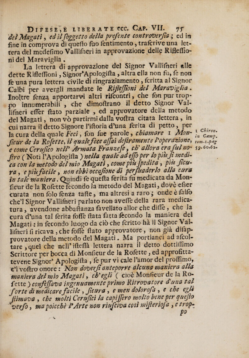 del Magati, ed ilfoggetto della preferite controversa ; ed in fine in comprova di quello fuo fentimento, traftrive una let¬ tera del medefimo Vallifneri in approvazione delle Rifleffio- ni del Maraviglia. La lettera di approvazione del Signor Vallifneri alle dette Riflelììoni, Signor’Apologifla, altra ella non fu, fe non fè una pura lettera civile di ringraziamento, Icritta al Signor Calbi per avergli mandate le Rifleffioni del Maraviglia. Inoltre fenzg apportarvi altri rifcontri, che fon pur trop¬ po innumerabili , che dimoftrano il detto Signor Val¬ lifneri eifer flato parziale , ed approvatore della metodo del Magati, non vò partirmi dalla voflra citata lettera , in cui narra il detto Signore riftoria d’una ferita di petto, per la cura della quale Feci, fon lue parole, chiamare i Mon- )n fteur de la Rofette, il quale fece affai dejlramente l'operazione, tem.UfaS e come Certifico nell' Armata Franzefe, eh allora era fui no~ 53.60.62,. Jìro ( Noti l’ApoIogifìa ) nella quale ad effo per lo più f medi¬ ca con la metodo del mìo Magati, come piufpedita , più f cu¬ ra , e più facile, non ebbi occafione di perfuaderlo alla cetra in tale maniera. Quindi fe quella ferita fu medicata da Mon- fieur de la Rolètte fecondo la metodo del Magati, dove elser curata non lòlo lènza tafte, ma altresì a raro $ onde è fallo che’l Signor Vallifneri parlato non avelfe della rara medica¬ tura, avendone abbaftanza favellato allor che diflè , che la cura d’una tal ferita folle Hata fatta fecondo la maniera del Magati : in fecondo luogo da ciò che fcritto hà il Signor Val¬ lifneri li ricava , che folle flato approvatore , non già dilàp- provatore della metodo del Magati. Ma portianci ad ascol¬ tare, quel che nell’ifteflà lettera narra il detto dottiffimo Scrittore per bocca di Monlieur de la Rolètte, ed approfitta- tevene Signor’ Apologifla , lè pur vi cale l’amor del prolfimo, e’1 voftro onore : Non doverf anteporre alcuna maniera alla maniera del mio Magat i y ch'egli ( cioè Monfìeur de la ko- fette ) confejfava ingenuamente primo Ritrovatore duna tal for te di medicare facile, feura, e men dolorofa , e che egli JUmava , che molti Cerufci la capiffero molto bene per quefo verfo, ma poicchè l'Arte non riufeiva cosi rnifierìofa, e trop-