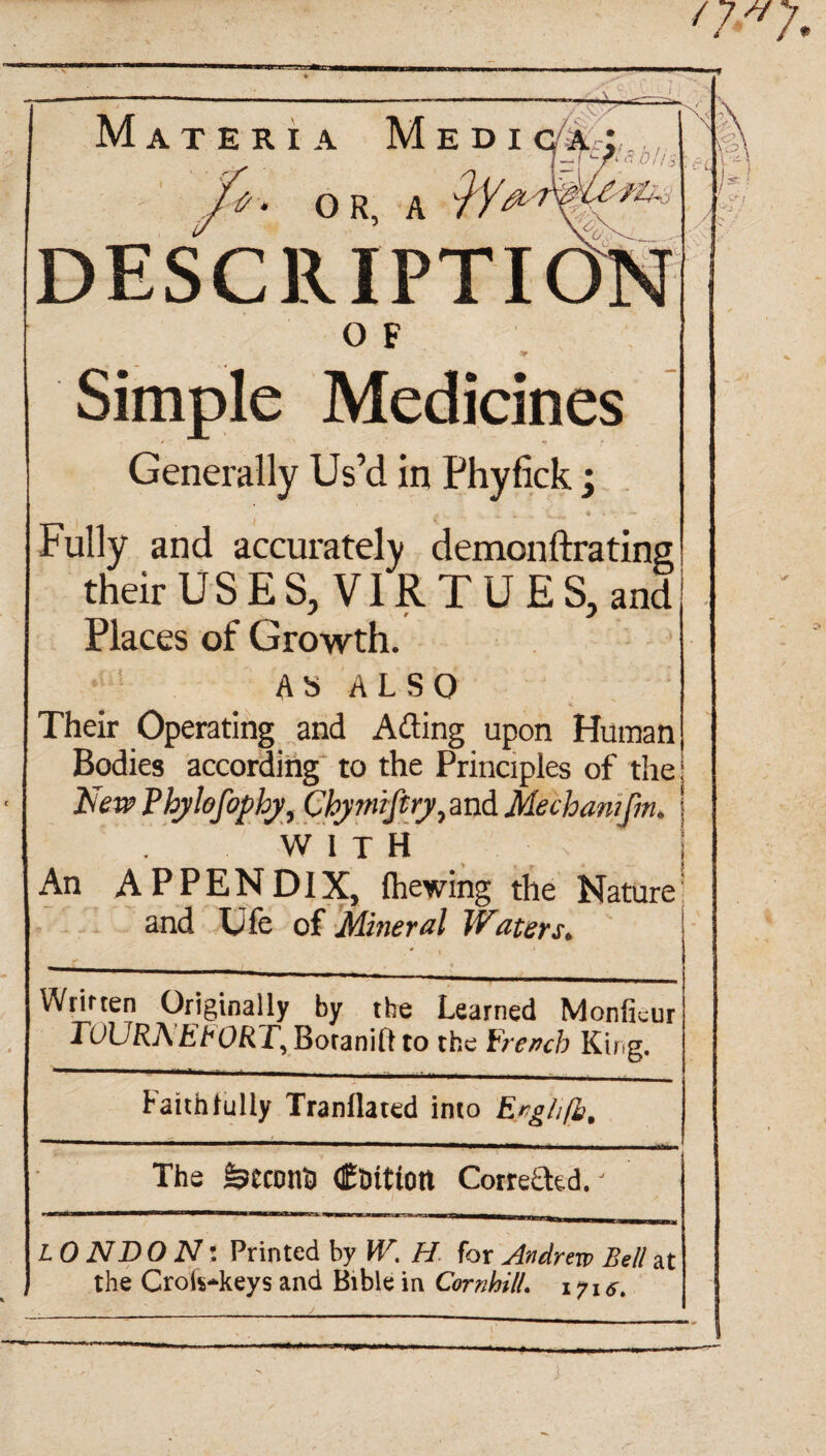 T—£-=>»*. *blis Materia Medi q a ; '*'• OR, A iYc‘l DESCRIPTION 0 F Simple Medicines Generally Us’d in Phyfick; Fully and accurately demonftratins their USES, VIRTUES, and Places of Growth. As ALSO Their Operating and Ailing upon Human Bodies according to the Principles of the! New Phylefophy, Chjmiftiy, and Meehan/fm. j WITH An APPENDIX, fhewing the Nature' and Ufe of Mineral Waters. Written Originally by the Learned Monficur TuURAERORT, Boranilt to the French King. Faithfully Tranflated into Engltfb, The fetconO Coition Corrected.' L 0 ND O N: Printed by W, H for Andrew Bell at the Croi$*keys and Bible in Corn hill. 1716.