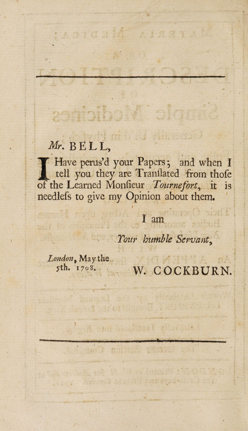 Mr. BELL, t I Have perus’d your Papers; and when I teli you they are Translated from thofe of the Learned Monfieur Tournefort5 it is needlefs to give my Opinion about them. / < w , I am Tour humble Servant> London9 May the jth. 170$, w. COCKBURN. I