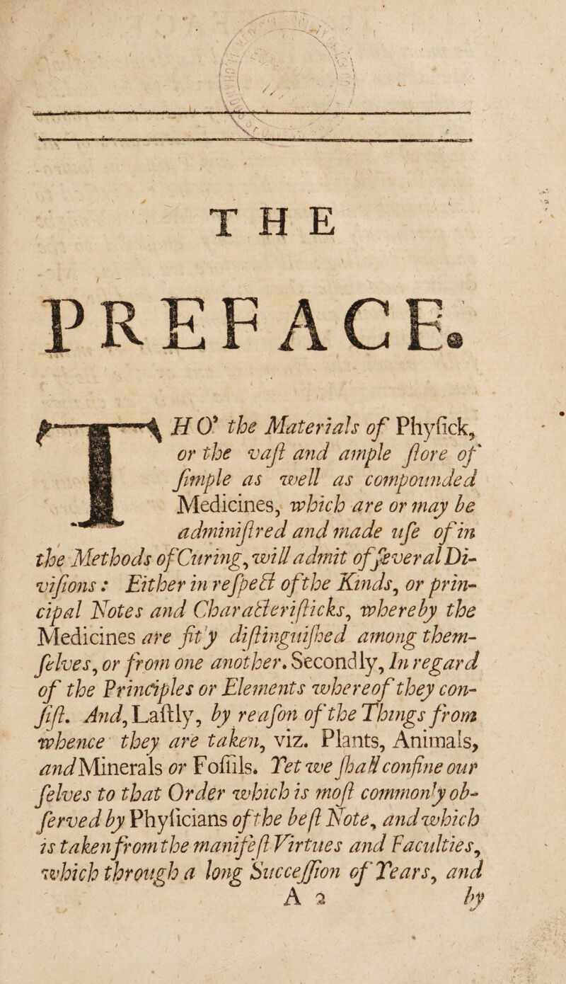 TH 0* the Materials of Phyfick, or the vajt and ample (lore of fimple as well as compounded Medicines, which are or may be adtninijlred and made ufe of in the Methods of Curing, will admit offveralDi- vifions: Either in refpetd ofthe Kinds, or prin¬ cipal Notes and CharaBeriflicks, whereby the Medicines are fit'y diflinguijhed among them- fives, or from one another. Secondly, In regard of the Principles or Elements whereof they con- Jifl. And, Laftly, by reafon ofthe Things from whence they are taken, viz. Plants, Animals, and Minerals or F ofiils* Tet we JhaH confine our fives to that Order which is mo ft commonly ob- ferved by Phyiicians ofthe be ft Note, and which is takenfromthe manifeft Virtues and Faculties, which through a long Siteceff on of Tears, and A 2 by 4/