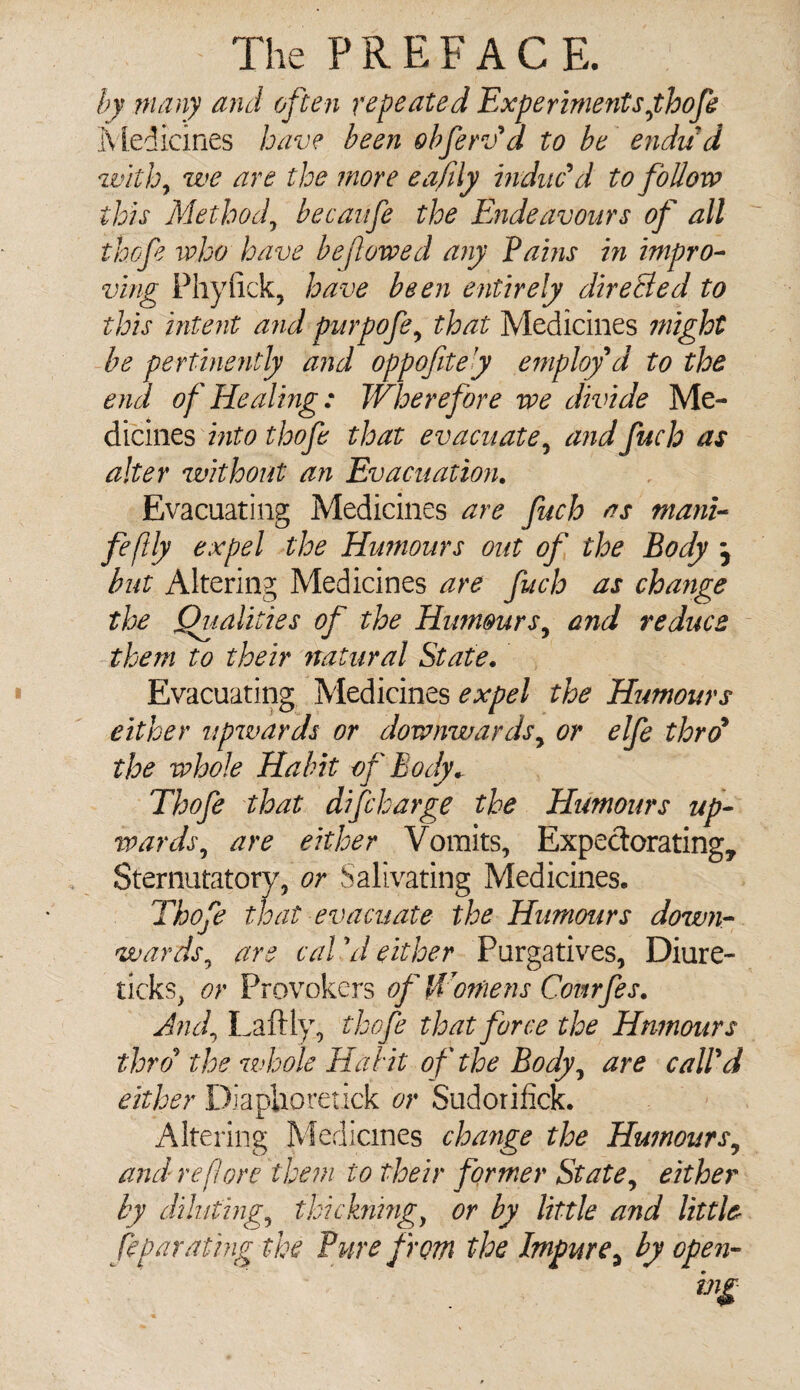 by many and often repeated Experiments fhofe Medicines have been obferSa to be endud withy we are the more eafily induc'd to follow this Methody becaufe the Endeavours of all thofe who have beft owed any Pains in impro¬ ving Phyfick, have been entirely dire&ed to this intent and purpofe, that Medicines might be pertinently and oppofitey employ d to the end of Healing: Wherefore we divide Me¬ dicines into thofe that evacuate, and fuch as alter without an Evacuation. Evacuating Medicines are fuch as mani- feftly expel the Humours out of the Body j but Altering Medicines are fuch as change the Qualities of the Humours, and reduce them to their natural State. Evacuating Medicines expel the Humours either upwards or downwards, or elfe thro9 the whole Habit of Body. Thofe that discharge the Humours up¬ wards , are either Vomits, Expectorating, Sternutatory, or Salivating Medicines. Thofe that evacuate the Humours down- wardsy are caVd either Purgatives, Diure- ticks, or Provokers of Womens Covtrfes. Andy Laftly, thofe that force the Humours thro9 the whole Habit of the Body, are call'd either DiapUoretick or Sudorifick. Altering Medicines change the Humours9 and re fore them to their former St ate, either by diluting^ thickningy or by little and little