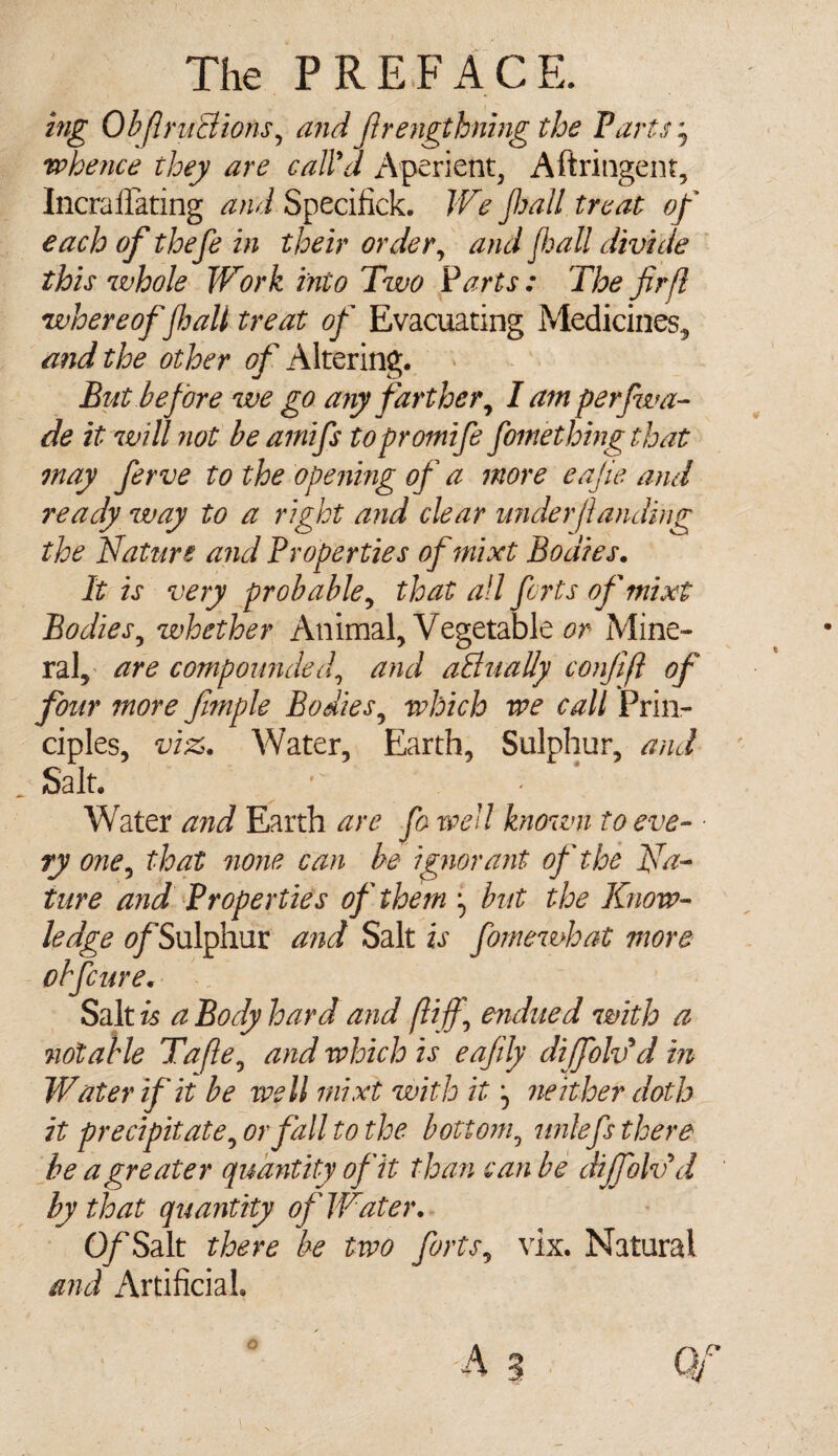 big Obf ructions, and frengthning the Parts, whence they are call'd Aperient, Aftringent, Incrallating and Specifick. We jhall treat of each of tloefe in their order, and fall divide this whole IVork into Two Parts : The firfl whereoffait treat of Evacuating Medicines, and the other of Altering. But before we go any farther, I am perfwa- de it will not be amifs topromife fomething that may ferve to the opening of a more eajie and ready way to a right and clear widerjlanding the Nature and Properties ofmixt Bodies. It is very probable, that all forts ofmixt Bodies, whether Animal, Vegetable or Mine¬ ral, are compounded, and actually confijl of four more fmiple Bodies, which we call Prin¬ ciples, viz. Water, Earth, Sulphur, and Salt. ’ Water and Earth are fo well known to eve- • ry one, that none can be ignorant of the Na¬ ture and Properties of them but the Know¬ ledge ^/Sulphur and Salt is fomewhat more obfcure. Salt is a Body hard and fliff, endued with a notable Tafle, and which is eajily diffolvd in Water if it be well rnixt with it neither doth it precipitate, or fall to the bottom, unlefs there be a greater quantity of it than can be dijfolvd by that quantity of Water. O/Salt there be two forts, vix. Natural and Artificial,