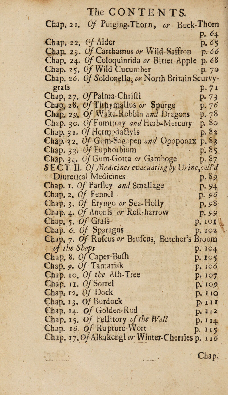 Chap* 2 r. Of Purging-Thorn, or Buck-Thorn P* Chap* 22. Of Alder p. 65 Chap. 23. Of Cartbamus or Wild Saffron p. 66 Chap. 24. O/Coloquinrida or Bitter Apple p. 6% Chap. 25. Of Wild Cucumber p. 70 Chap* 26. Of Soldonella, or North Britain Scut vy- grafs ' p. 71 Chap, 27. O/Palrna-Chrifti p* 73 Chap, 28. O/Tiihymelius or Spurge p. 76 Chap. 2% Of Wake-Robbin and Dragons p. 78 Chap. 30, 0/ Fumitory ^^/Heib-Meicury p. 80 Chap. 31. O/Hermodaftyls p. 82 Chap. 32, Of Gum-Saga pen and Opoponax p. 83 Chap. 33, C/Euphorbium p. 85 Chap. 34. Of Gum-Gotta or Gamboge p. 87 SECT II. Of lMedicines evacuating by Urine ^call'd p.8^ P- 94 p. 96 p. 28 p. PP P. I0*| p. 102 \ Diuretical Medicines Chap. 1. Of Parfley and Smaliage Chap. 2. Of Fennel Chap. 3. Of Eryngo or Sea-Holly Chap. 4. O/Anonis or Reit-harrow Chap. 5. Of Grafs Chap. 6. Of Sparagus Chap, 7. Of Rufcus or Brufcus, Butcher’s Broom 104 105 106 107 109 110 hi a 12 114 of the Shops Chap. 8. Of Caper-Bufli Chap. Of Tamarisk Chap. 10, Of the Aih-Tree Chap. n. Of Sorrel Chap* 12. Of Dock Chap. 13. Of Burdock Chap. 14. Of Golden-Rod Chap. 15. Of fellitory of the Wall Chap. id. Of Rupture-Wort Chap. 17,0/Alkakengi or Winter-Cherries p. n6 P‘ P* F. p. P- P- p. P- P- p. 115 V-***' •• .»V.