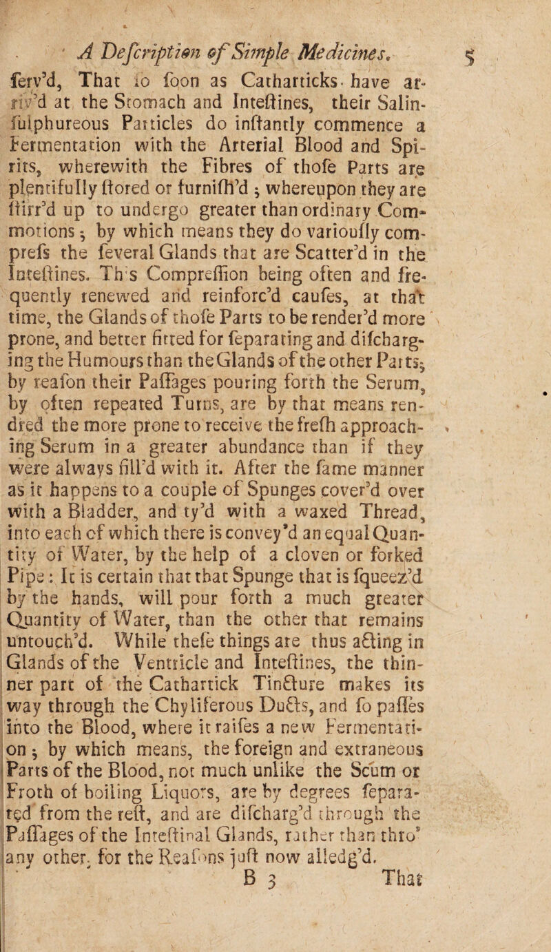 ferv’d, That io foon as Catharticks- have ar¬ riv’d at the Stomach and Inteftines, their Salin- fulphureous Particles do inftantly commence a Fermentation with the Arterial Blood and Spi¬ rits, wherewith the Fibres of thofe Parts are plentifully ftored or furnifti’d $ whereupon they are ftirr’d up to undergo greater than ordinary Com* motions *, by which means they do varioufly com- prefs the feveral Glands that are Scatter’d in the loteftines. Th:s Compreffion being often and fre¬ quently renewed arid reinforc’d caufes, at that: time, the Glands of thofe Parts to be render’d more prone, and better fitted for feparating and difcbarg- ing the Humours than the Glands of the other Par ts^ by reafon their Paffages pouring forth the Serum, by often repeated Turns, are by that means ren- dred the more prone to receive thefrefh approach¬ ing Serum in a greater abundance than if they were always fill’d with it. After the fame manner as it happens to a couple of Sponges cover’d over with a Bladder, and ty’d with a waxed Thread, into each of which there is convey’d an equal Quan¬ tity of Water, by the help of a cloven or forked Pipe: It is certain that that Spunge that is fqueez’d by the hands, will pour forth a much greatef Quantity of Water, than the other that remains untouch’d. While thefe things are thus afling in Glands of the Ventricle and loteftines, the thin¬ ner part of the Cathartick Tinfture makes its way through the Chyliferous Duffs, and fo paffes into the Blood, where itraifes a new Fermentati¬ on * by which means, the foreign and extraneous Parts of the Blood, not much unlike the Scum or Froth of boiling Liquors, are by degrees fepara- ted from the reft, and are difcharg’d through the Paffages of the Inreftinal Glands, rather than thro5 anv other- for the ReaRns juft now ailedg’d, B 3 That