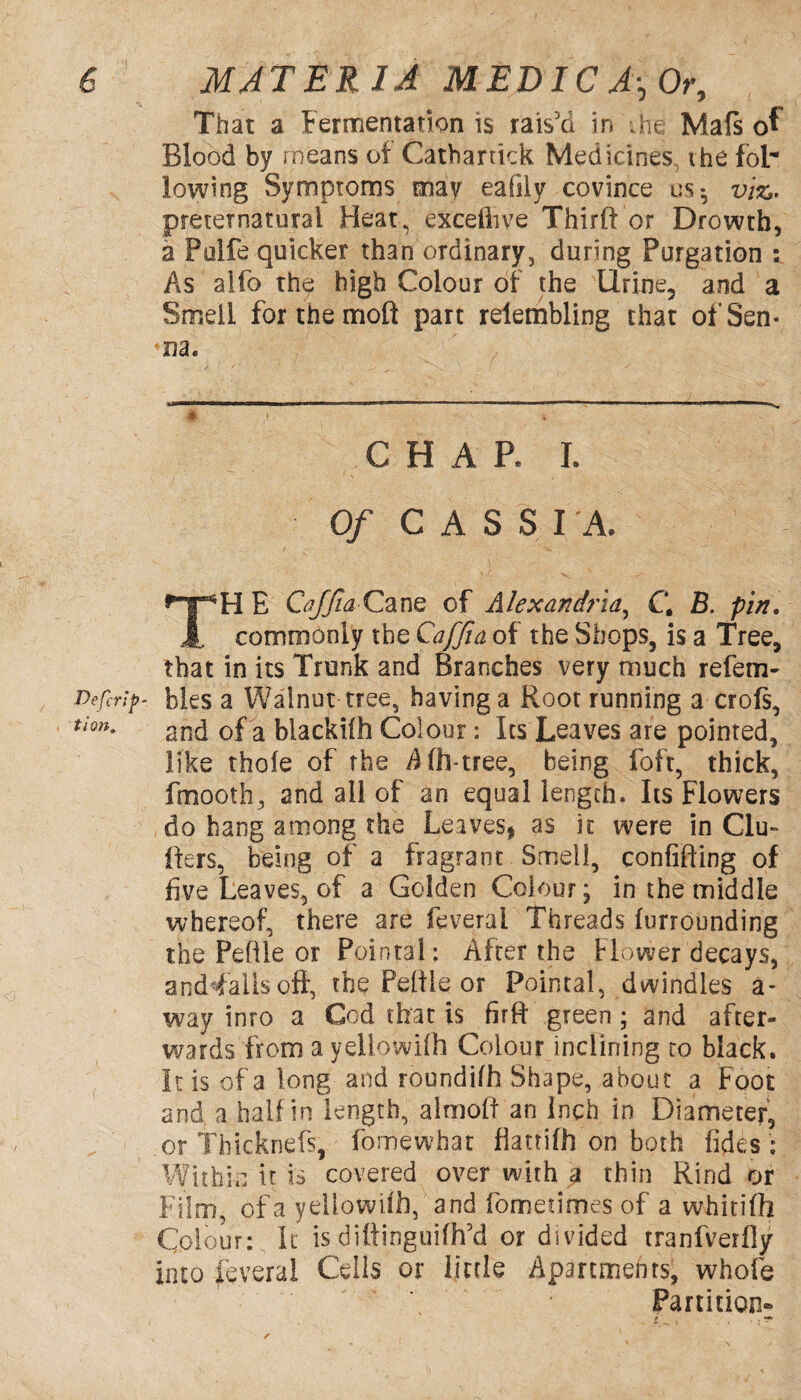 That a Fermentation is rais'd in ;he Mafs of Blood by means of Cathartkk Medicines, the fol¬ lowing Symptoms may eafily covince us- viz,- preternatural Heat, excelhve Thirft or Drowth, a Pulfe quicker than ordinary, during Purgation : As alfo the high Colour of the Urine, and a Smell for the molt part relembling that of Sen¬ na. # CHAP. I. 0/ CASSI'A. TH E CaffiaCane of Alexandria, C\ B. pin. commonly the Qaffia of the Shops, is a Tree, that in its Trunk and Branches very much refem- Defcrip- bles a Walnut tree, having a Root running a crofs, tion' and of a blackiih Colour: Its Leaves are pointed, like thole of the Aftntree, being foft, thick, fmooth, and all of an equal length. Its Flowers do hang among the Leaves, as it were in Clu- fters, being of a fragrant Smell, confining of five Leaves, of a Golden Colour; in the middle whereof, there are feverai Threads furrounding the Peftle or Pointal: After the Flower decays, and falls oft, the Peltie or Pointal, dwindles a- way into a Cod that is firft green ; and after¬ wards from a yellowiih Colour inclining to black. It is of a long and roundifh Shape, about a Foot and a half in length, almoft an Inch in Diameter, or Thicknefs, fomewhat flattifh on both fides ; Within it is covered over with g thin Rind or Film, ofa yellowiih, and fomedmes of a whitilh Colour: It is diftinguifh'd or divided tranfverfly into feverai Cells or little Apartments, whole Partition-