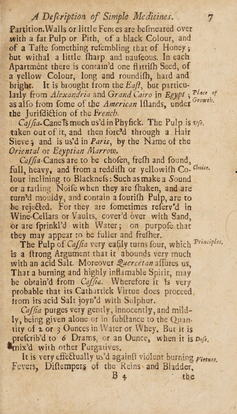 Far tit ion. Walls or little Fences are befmeared over .with a fat Pulp or Pith, of a black Colour, and of a Tafte fomething refembling that of Honey*, but withal a little (harp and naufeous. In each Apartment there is contain’d one flattifh Seed, of a yellow Colour, long and roundifh, hard and bright. It is brought from the Eaft, but particu¬ larly from Alexandria and Grand Cairo in Egypt *, face gt as alfo from fome of the American Iflands, under Growt7- the Jurifdi&ion of tho French. G^yfo-Canef^ much us’d in Phyfick. The Pulp is vfi. taken out of it, and then forc’d through a Hair Sieve \ and is us’d in Paris, by the Name of the Oriental or Egyptian Marrow,9 Caffia-Canes are to be chofen, frefh and found, full, heavy, and from a reddifh or yellowifh Co- c^oice- lour inclining to Blacknefs: Such as make a Sound or a ratling Noife when they are fhaken, and are turn’d mouldy, and contain a fourilh Pulp, are to be rejeQed. For they are fometimes referv’d in Wine-Cellars or Vaults, cover’d over with Sand, or are fprinkl’d with Water; on purpofe that they may appear to be fuller and frefher. The Pulp of Caffia very eafiiy turns four, which Vnnc¥es- is a ftrong Argument that it abounds very much with an acid Salt. Moreover ^uercetan allures us. That a burning and highly inflamable Spirit, may be obtain’d from Caffia. Wherefore it is very probable that its Cathartick Virtue does proceed from its acid Salt joynM with Sulphur. Caffia purges very gently, innocently, and mild¬ ly, being given alone or in fubftance to the Quan¬ tity of % or 3 Ounces in Water or Whey. But it is prefcrib’d to 6 Drams, or an Ounce, when it is Doft, %rsix’d with other Purgatives, It is very effe&ually us’d again!! violent burning rimer Fevers,, Diftemper§ of the Reins * and Bladder-,