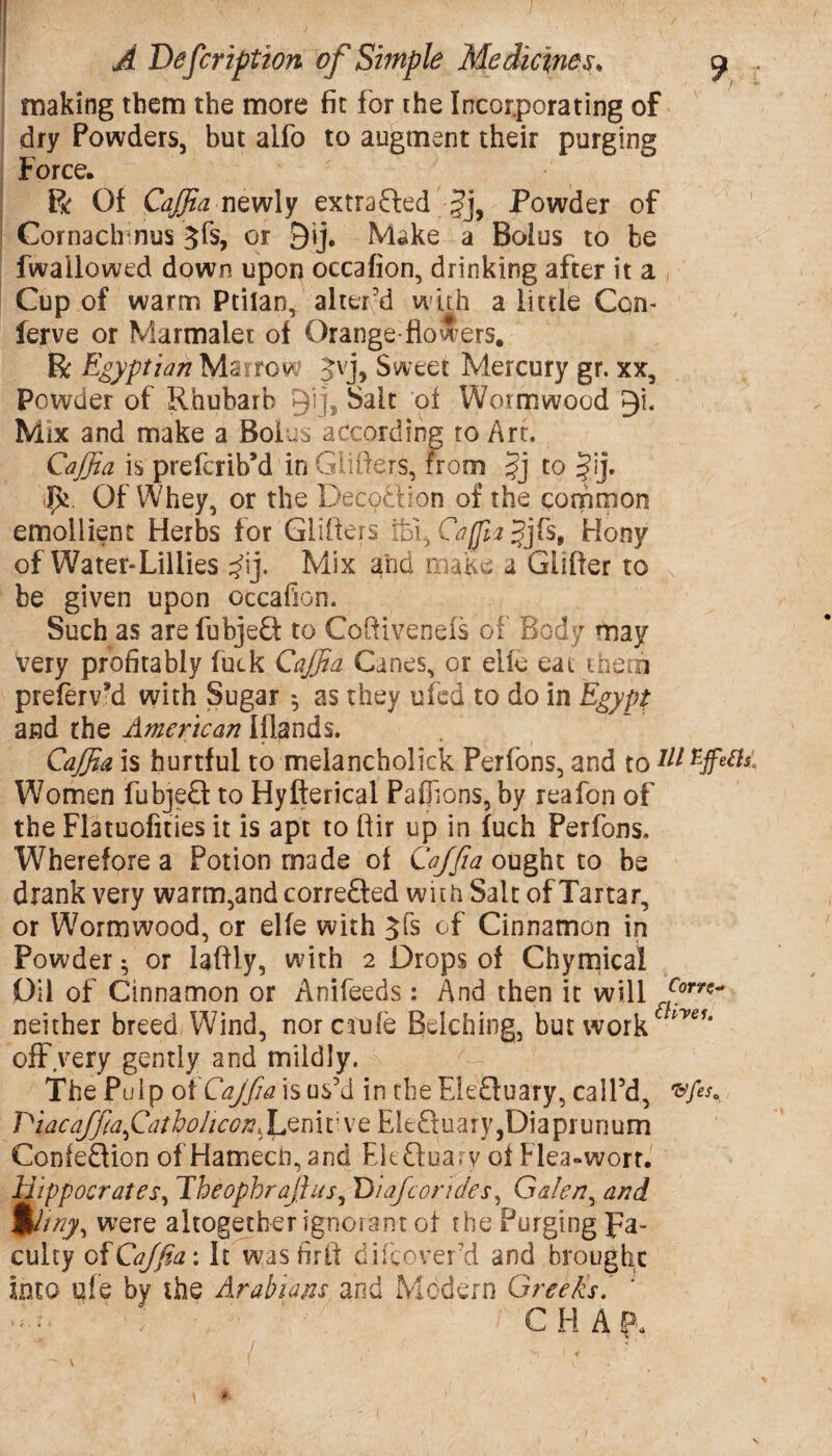 / A Defer iption of Simple Medicines. 9 making them the more fit for the Incorporating of dry Powders, but alfo to augment their purging Force. ft Of Caffia newly extracted Powder of Cornach nus 3fs, or 9ij, Make a Bolus to be fwaiiowed down upon occafion, drinking after it a Cup of warm Ptilan, alter'd with a little Con- ferve or Marmalet of Orange-flowers. ft Egyptian Mai tow Jvj, Sweet Mercury gr. xx. Powder of Rhubarb 9’!i* Salt of Wormwood 9!. Mix and make a Bolus according to Art. Caffia is preferib’d in Giifiers, from §j to §ij. Of Whey, or the Decoction of the common emollient Herbs for Gliders fbt, Caffia jjfs, Hony of Water*Lillies $\], Mix and make a Glider to be given upon occafion. Such as arefubjeQ: to Codivenefs of Body may very profitably fuck Caffia Canes, or elie eat them preferv’d with Sugar 5 as they ufed to do in Egypt and the American Iflands. Caffia is hurtful to melancholick Perfons, and to111 Women fubjedt to Hyfterical Paflions, by reafon of the Flatuofities it is apt to dir up in fuch Perfons. Wherefore a Potion made of Caffia ought to be drank very warm,and correfted with Salt of Tartar, or Wormwood, or elfe with Jfs of Cinnamon in Powder 5 or ladly, with 2 Drops of Chymical Oil of Cinnamon or Anifeeds : And then it will fiorn~ neither breed Wind, norcaule Belching, but work ™yeu off.very gently and mildly. The Pulp of Cajfia is us’d in the Elefluary, call’d, Piacaffiafatbohcon, Leni t; v e Eledl u a r y ,Dia pr u rju m Confedlion of Hamecn, and Eleftuary of Flea-wort. Hippocrates, Theophrafiits9 Diaf cor'ides, Galen, and %liny, were altogether ignorant of the Purging Fa¬ culty of Caffia: It wasfirft difeover’d and brought into u!e by the Arabians and Modern Greeks. *<•*« ✓ ■ C H A p. / - - • < \ * \ 1 v i t *