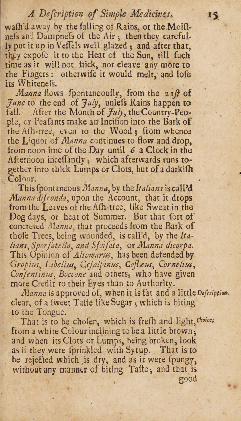 walh’d away by the falling of Rains, or the.Mcift- nefs and Dampnefs of the Air •, then they careful¬ ly put it up in Veflels well glazed 5 and after that* th*py expofe it to the Heat of the Sun, till fuch time as it will not flick* nor cleave any more to the Fingers: etherwife it would melt,* and lofe its Whitenefs. Manna Hows fpontaneoufly, from the 21Ji of June to the end of July, unlefs Rains happen to fail After the Month of July, the Country-Peo¬ ple, or Peafants make an Incifion into the Bark of the Afh-tree, even to the Wood 5 from whence the Liquor of Manna continues to flow and drop* from noon ime of the Day until 6 a Clock in the Afternoon incefTantly^ which afterwards runs to¬ gether into thick Lumps or Clots, but of a darkifh Colour. ' , , ■ This fpontaneous Manna, by the Italians is call’d Marina difronda^ upon the Account, that it drops from the Leaves of the Afh-tree, like Sweat in the Dog days, or heat of Summer. But that fort of / concreted Manna, that proceeds from the Bark of thofe Trees, being wounded, is call’d, by the Ita¬ lians^ Sporfatella, and Sjoifata, or Manna die or pa. This Opinion of Altomarus, has been defended by Gropius, Libelius, Cajalpinus, Cofl&us, Cornelius, , Qonjentinus, Boccone and others, who have given more Credit to their Eyes than to Authority. Manna is approved of, when it is fat and a littleDefcription. clear, of a fweet Talk like Sugar 5 which is biting to the Tongue. That is to be chofen, which is frefh and light*dJ0ice* from a white Colour inclining to be a little brown * and when its Clots or Lumps, being broken, look as if they were fprinkled with Syrup. That is to be reje&ed which dis dry, and as it were fpungy, without any manner of biting Tafte^ and that is good