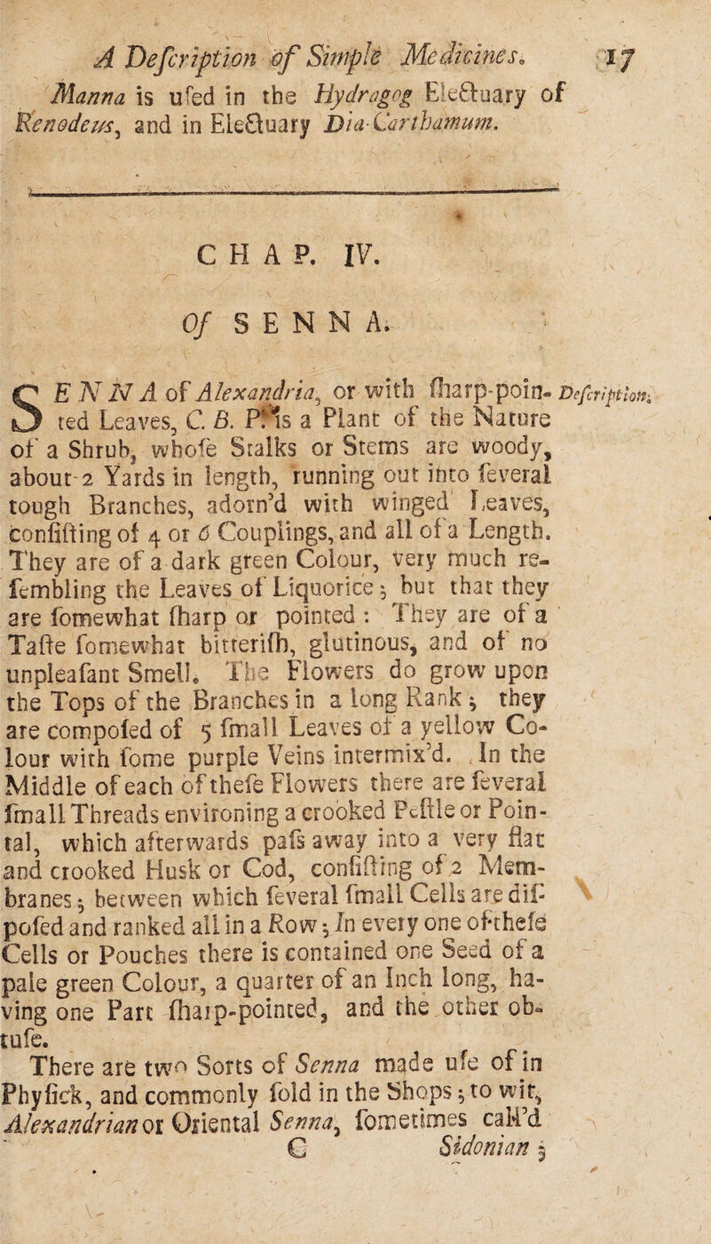 Manna is ufed in the Uydragog Ek&uary of fc'enedezs.*5 and in ELe£tuary Bia-ilartbamum. CHAP. IV. 0/ SENNA. SE A7 2V ii of Alexandria, or with fliarp-poin- Deftription, ted Leaves, C. pf?s a Plant of the Nature of a Shrub, wbofe Stalks or Stems are woody, about 2 Yards in length, running out into feveral tough Branches, adorn’d with winged Leaves, confiding of 4 or 6 Couplings, and all of a Length. They are of a dark green Colour, very much re- fembling the Leaves of Liquorice 3 but that they are fomewhat fharp or pointed : 1 hey are of a Tafte fomewhat bitterifh, glutinous, and of no unpleafant Smell, The Flowers do grow upon the Tops of the Branches in a long Rank * they are compofed of 5 fmall Leaves of a yellow Co¬ lour with fome purple Veins intermix'd. ,In the Middle of each of thefe Flowers there are feveral fmall Threads environing a crooked Pdxleor Poin- tal, which afterwards pafs away into a very flat and crooked Husk or Cod, confiding of 2 Mem¬ branes 3 between which feveral fmall Cells are dii- pofed and ranked all in a Row 3 In every one of thefe Cells or Pouches there is contained one Seed of a pale green Colour, a quarter of an Inch long, ha¬ ving one Part filarp-pointed, and the other ob* tufe. < There are two Sorts of Senna made ufe of in Phyfick, and commonly fold in the Shops3 to wit, Alexandrian or Oriental Senna, fometimes cak’d G Sidonian 3