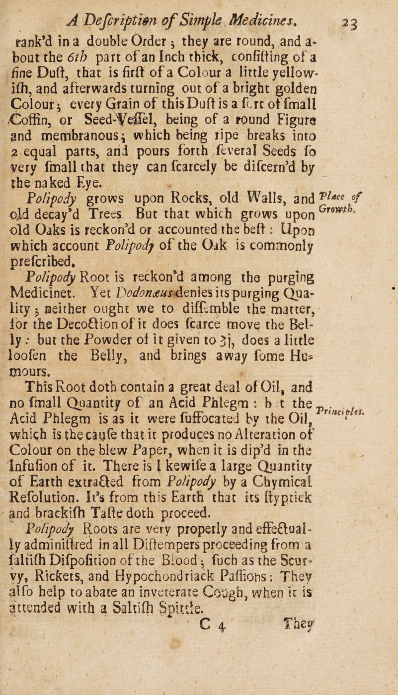 rank’d in a double Order * they are round, and a- bout the 6th part of an Inch thick, confining of a fine Duff, that is fuff of a Colour a little yellow* iff], and afterwards turning out of a bright golden Colour $ every Grain of this Duff is a fort of fmali Coffin, or Seed-1/efiel, being of a round Figure and membranous4 which being ripe breaks into 2 equal parts, and pours forth feveral Seeds fo ^ery fmali that they can fcarcely be difeern’d by the naked Eye. Polipody grows upon Rocks, old Walls, andTUce f old decay’d Trees. But that which grows upon Growtha old Oaks is reckon’d or accounted the beff : Upon which account Polipody of the Oak is commonly preferibed. Polipody Root is reckon’d among the purging Medicinet. Yet DodonmsAtnies its purging Qua¬ lity $ neither ought we to diffeipble the matter, for the Decoftionof it does fcarce move the Bel¬ ly ; but the Powder of it given to Jj, does a little loofen the Belly, and brings away fome Hu* mours. 1 This Root doth contain a great deal of Oil, and no fmali Quantity of an Acid Phlegm : b jt the- . . , Acid Phlegm is as it were fuffocated by the Oil, r,?ic^ ei> which is the caufe that it produces no Alteration of Colour on the blew Paper, when it is dip’d in the Infulion of it. There is 1 kewife a large Quantity of Earth extracted from Polipody by a Chymical Refolution. It*s from this Earth that its ftyptiek and brackifh Taftedoth proceed. Polipody Roots are very properly and effe&ual- iy adminiffred in all Diftempers proceeding from a faltiffi Difpofiuon of the Blood $ fuch as the Scur¬ vy, Rickets, and Hypochondriack Pafiions: They alfo help to abate an inveterate Cough, when it is attended with a Saltiffi Spittle.