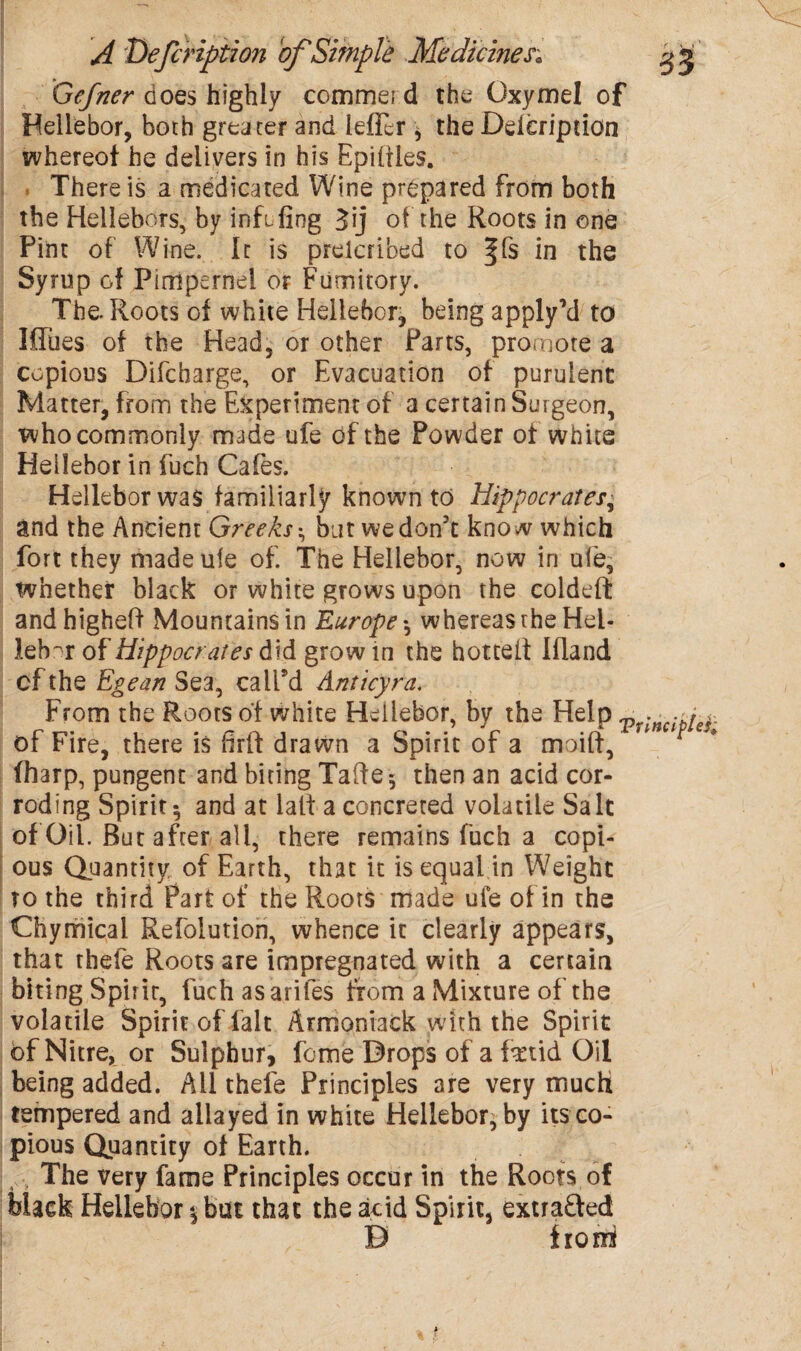 Gcfner does highly commei d the Oxymel of Hellebor, both greater and ieflir $ the Ddeription whereof he delivers in his Epililes. There is a medicated Wine prepared front) both the Hellehors, by infifing Jij of the Roots in one Pint of Wine. It is preicribed to ffs in the Syrup of Pimpernel or Fumitory. The. Roots of white Hellebore being apply’d to Mlies of the Head, or other Parts, promote a copious Difcharge, or Evacuation of purulent Matter, from the Experiment of a certain Surgeon, who commonly made ufe of the Powder of white Hellebor in fuch Cafes. Hellebor was familiarly known to Hippocrates, and the Ancient Greeks •, but we don’t kno w which fort they made ufe of. The Hellebor, now in ufe, whether black or white grows upon the coldeft andhigheff Mountains in Europe *, whereas the Hel* leh^r of Hippocrates did grow in the hotteif Ifland cf the Egean Sea, call’d Ant icy ra. From the Roots of white Hellebor, by the Help Vr-ncibref. of Fire, there is firtf drawn a Spirit of a moift, * fharp, pungent and biting Tafte-, then an acid cor¬ roding Spirit 5 and at lait a concreted volatile Salt of Oil. But after all, there remains fuch a copi¬ ous Quantity, of Earth, that it is equal in Weight to the third Part of the Roots made ufe of in the Chymical Refolution, whence it clearly appears, that thefe Roots are impregnated with a certain biting Spirit-, luch asarifes from a Mixture of the volatile Spirit of fait Armoniack with the Spirit of Nitre, or Sulphur, feme Drops of a fetid Oil being added. All thefe Principles are very much tempered and allayed in white Hellebor, by its co¬ pious Quantity of Earth. The very fame Principles occur in the Roots of Hack Hellebor $ but that the acid Spirit, extra&ed B> fro ni