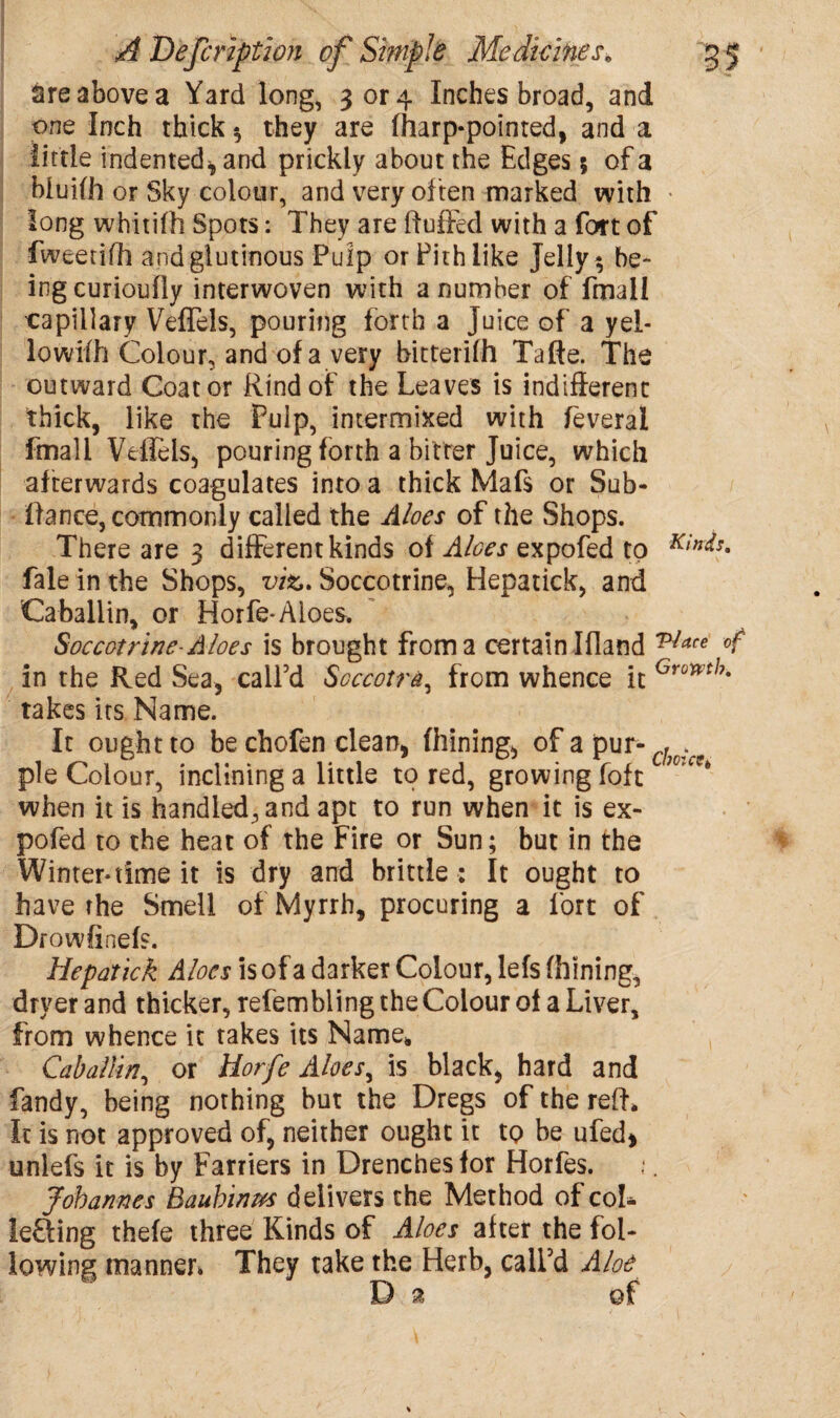 are above a Yard long, 3 or 4 Inches broad, and one Inch thick * they are fharp-pointed, and a little indented* and prickly about the Edges 5 of a bluifh or Sky colour, and very of ten marked with • long whitifh Spots: They are fluffed with a fort of fweetifh and glutinous Pulp or Pith like Jelly ^ be¬ ing curioufly interwoven with a number of Email capillary Veffels, pouring forth a juice of a yel- lowifh Colour, and of a very bitterifh Tafte. The outward Coat or Rind of the Leaves is indifferent thick, like the Pulp, intermixed with feverai fmali Veffels, pouring forth a bitter Juice, which afterwards coagulates into a thick Mafs or Sub- fiance, commonly called the Aloes of the Shops. There are 3 different kinds of Aloes expofed to K*n<ts. fale inthe Shops, viz. Soccotrine, Hepatick, and Caballin, or Horfe-Aloes. Soccotrine- Aloes is brought from a certain Ifland v!ace in the Red Sea, call’d Soccotra, from whence it Gronth- takes its Name. It ought to be chofen clean, firming, of a pur- pie Colour, inclining a little to red, growing foft when it is handled, and apt to run when it is ex¬ pofed to the heat of the Fire or Sun; but in the Winter-time it is dry and brittle : It ought to have the Smell of Myrrh, procuring a fort of Drowfinefs. Hepatick Aloes is of a darker Colour, lefs fhining, dryer and thicker, refembling the Colour of a Liver, from whence it takes its Name* Caballin, or Horfe Aloes, is black, hard and fandy, being nothing hut the Dregs of the reft* It is not approved of, neither ought it to be ufed* unlefs it is by Farriers in Drenches for Horfes. Johannes Bauhinm delivers the Method of col* lefting thefe three Kinds of Aloes after the fol¬ lowing manner. They take the Herb, call’d Aloe D a of