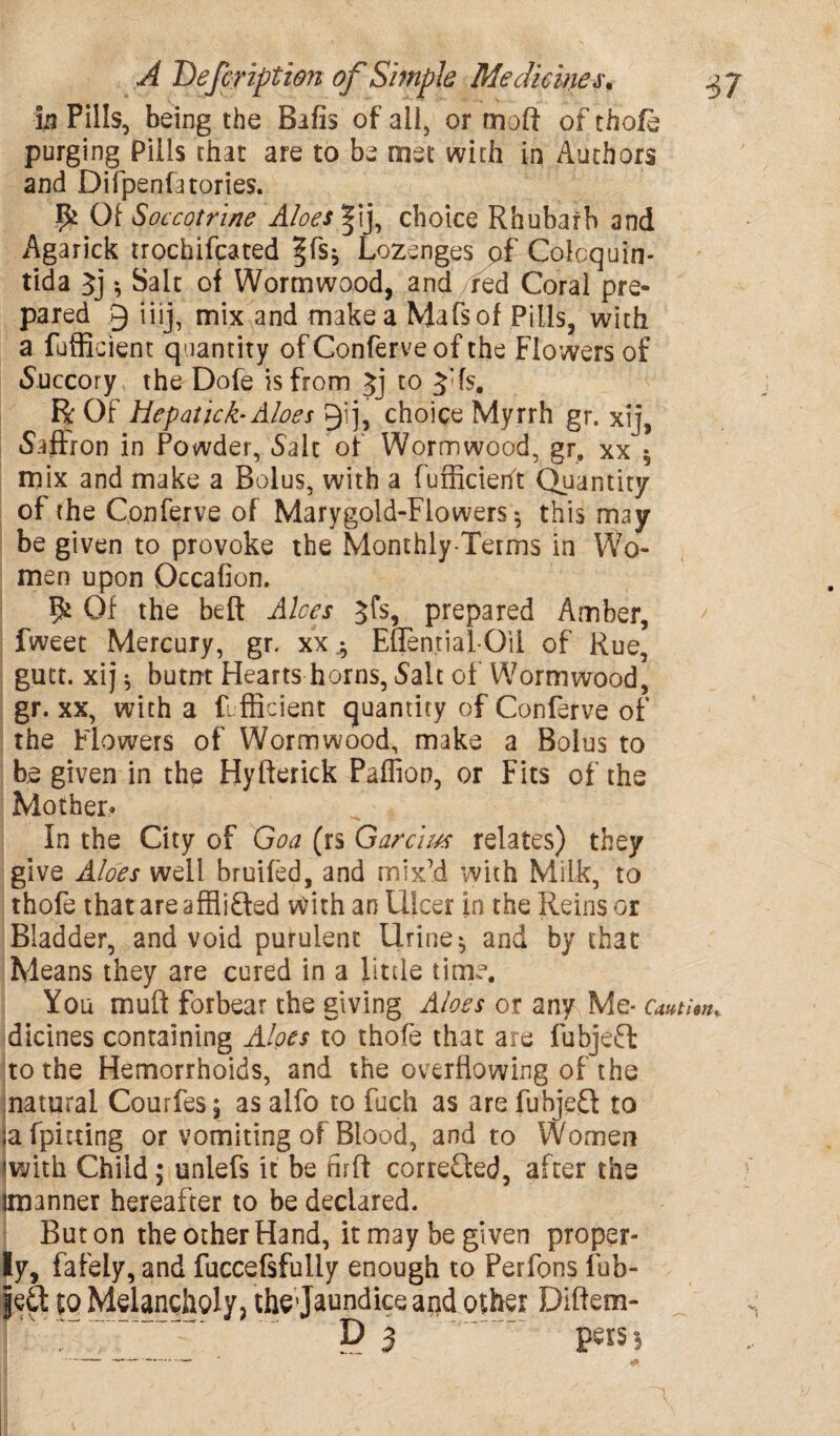 in Pills, being the Bafis of all, or moft of thofe purging Pills that are to be met with in Authors and Difpenfatories. Ik Of Soccotrine Aloes |ij, choice Rhubarb and Agarick trochifcated Lozenges pf Colcquin- tida Jj •, Salt of Wormwood, and red Coral pre¬ pared § iiij, mix and make a Mafsof Pills, with a fufficient quantity of Conferve of the Flowers of Succory the Dofe is from Jj to 3:fs. R Of Hepatick- Aloes P)ij, choice Myrrh gr. xi], Saffron in Powder, 5aIt of Wormwood, gr. xx $ mix and make a Bolus, with a fufficieht Quantity of the Conferve of Marygold-Flowers $ this may be given to provoke the Monthly-Terms in Wo¬ men upon Occafion. fk Of the belt Aloes jfs, prepared Amber, fweet Mercury, gr. xx $ Eflential-Oil of Rue, gutt. xij $ butnt Hearts horns, Salt of Wormwood, gr. xx, with a fi fficient quantity of Conferve of the Flowers of Wormwood, make a Bolus to be given in the Hyfterick Paffion, or Fits of the Mother* in the City of Goa (rs Garcius relates) they give Aloes well bruifed, and mix'd with Milk, to thofe thatare afflifted with an Ulcer in the Reins or Bladder, and void purulent Urine * and by that Means they are cured in a little time. You mull forbear the giving Aloes or any Me* cau dicines containing Aloes to thofe that are fubjeft to the Hemorrhoids, and the overflowing of the natural Courfes; as alfo to fuch as are fubjeft to ;afpimng or vomiting of Blood, and to Women iwith Child; unlefs it be firff corrected, after the imanner hereafter to be declared. But on the other Hand, it may be given proper¬ ly, fafely, and fuccefifully enough to Perfons Tub- led eq Melancholy, thejaundice and oihsr Diftern- P 3 pers}