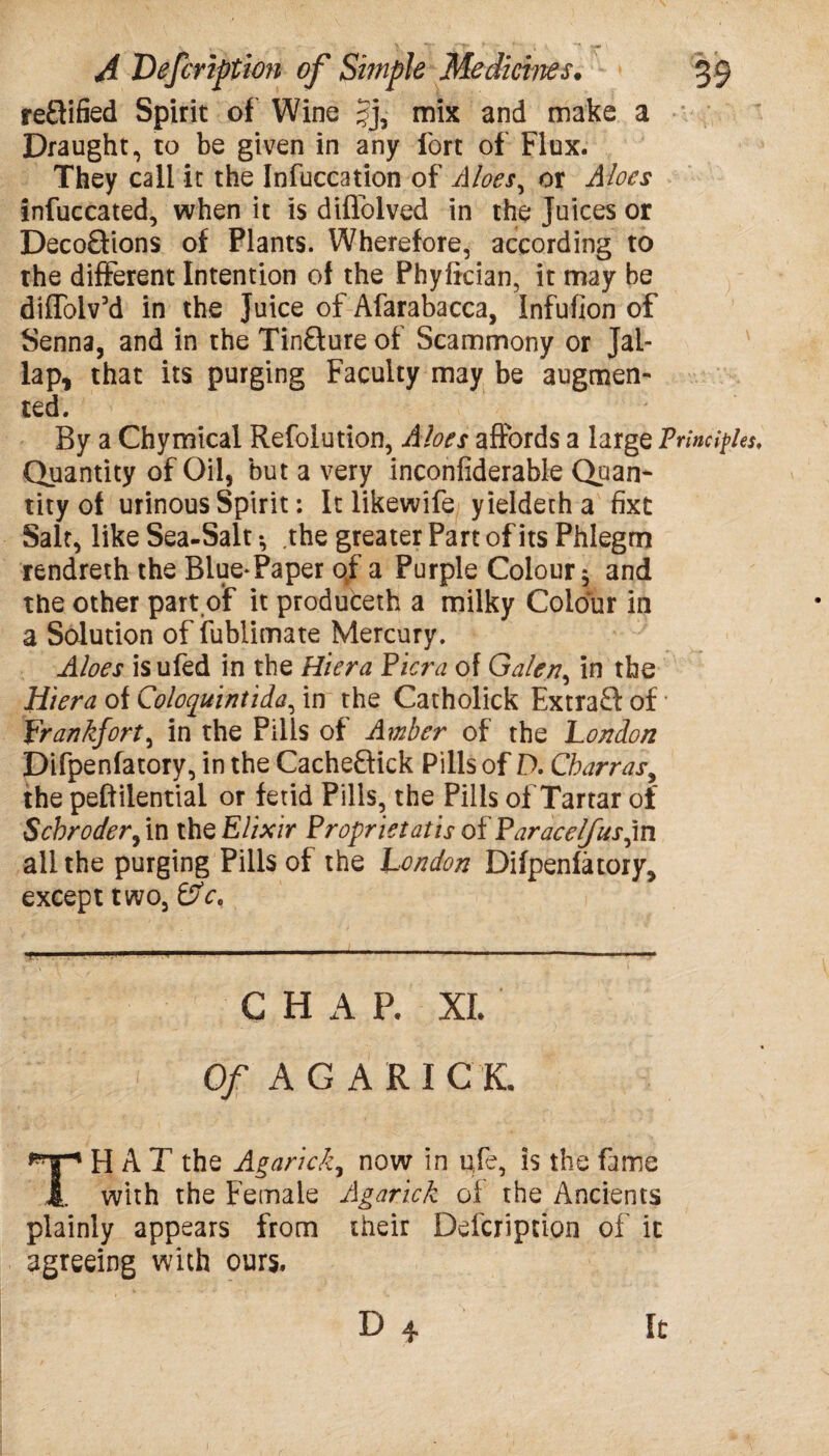 re£lified Spirit of Wine §j, mix and make a Draught, to be given in any fort of Flux. They call it the Infuccation of Aloes, or Aloes infuccated, when it is diflolved in the Juices or Deco£Hons of Plants. Wherefore, according to the different Intention of the Phyfkian, it may be diffolv’d in the Juice of Afarabacca, infufion of Senna, and in the Tinfture of Scammony or Jal- lap, that its purging Faculty may be augmen¬ ted. By a Chymical Refolution, Aloes affords a large Principles, Quantity of Oil, but a very inconfiderable Quan¬ tity of urinous Spirit; It likewife yieldetha fixt Salt, like Sea-Salt •, the greater Part of its Phlegm rendreth the Blue*Paper of a Purple Colour $ and the other part of it produceth a milky Colour in a Solution of fublimate Mercury. Aloes is ufed in the Hiera Pier a of Galen, in the Hiera of Coloquintida, in the Catholick Extra£l of Frankfort, in the Pills of Amber of the London Difpenfatory, in the Cacheftick Pills of D. Charras, the pe£f ilential or fetid Pills, the Pills of Tartar of Schroder, in the Elixir Proprietatis of Paracelfusfn all the purging Pills of the London Difpenfatory, except two, &V, .1, ■--1 1 ' ■ ■■ 1 ..- ■ ■1 •— . CHAP. XL Of AGARI Cl TH A T the Agarick, now in pfe, is the fame with the Female Agarick of the Ancients plainly appears from their Defcription of it agreeing with ours. D 4 It