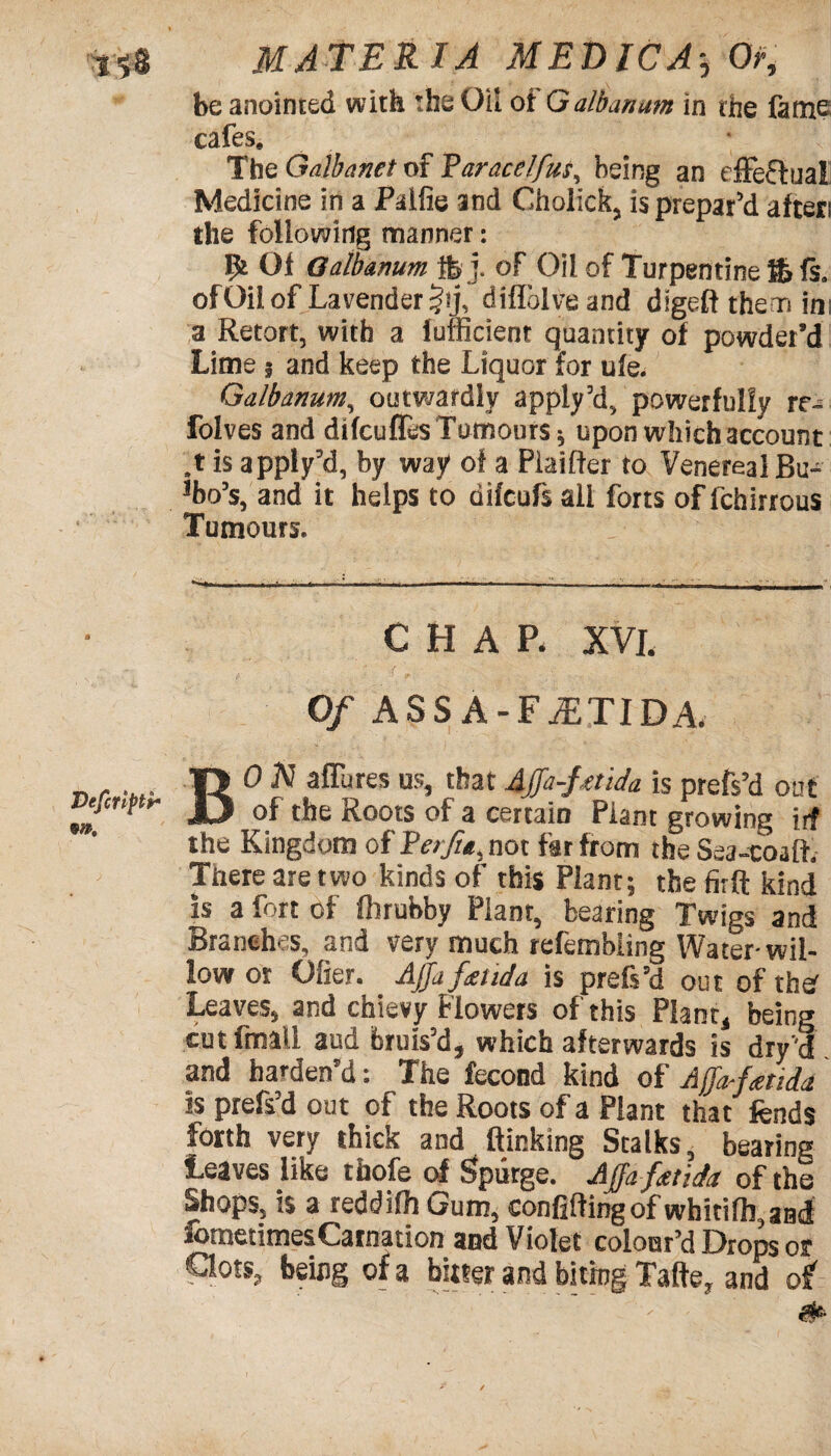 be anointed with the Oil ot Galbanam in the fame cafes. The Galbanet of 'Paracelfus, being an effeftua! Medicine in a Palfie and Cholick, is prepar’d afters the following manner: 9t 01 Oaibanum ftj. of Oil of Turpentine ft fs. ofOil of Lavender §ij, diflblveand digeft the n in; a Retort, with a lufficient quantity of powder’d Lime 3 and keep the Liquor for ule. Galbanum, outwardly apply’d, powerfully rr- folves and difcuffes Tumours 3 upon which account ,t is apply’d, by way of a Piaiffer to Venereal Bu¬ bo’s, and it helps to difcufs all forts of fchirrous Tumours. CHAP. XVI. Of ASS A-FuETIDA. BO JV affures us, that Affa-ftnda is prefs’d out of the Roots of a certaiD Plant growing irf the Kingdom of Rerfu, not far from the Sea-coaft. There are two kinds of this Plant; the firft kind is a fort of Ihrubby Plant, bearing Twigs and Branches, and very much refembiing Water-wil¬ low or Ofier. Ajja fend a is prefs’d out of tbs' Leaves, and chievy Flowers of this Plant, being cut fmall aud bruis’d, which afterwards is dry'd and harden’d: The fecond kind of Affo-fatiia is prefs’d out of the Roots of a Plant that fends forth very thick and (linking Stalks, bearing Leaves like thofe of Spurge. Affa-fetida of the Shops, is a reddifh Gum, confiding of wbitilh, and Sometimes Carnation and Violet colour’d Drops 01 Cots, being of a bitter and biting Tafte, and of