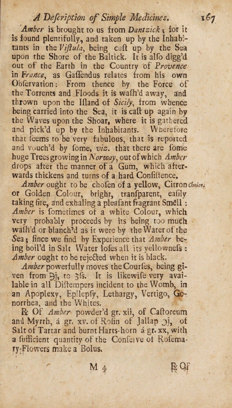 Amber is brought to us from Dantzick * for it is found plentifully, and taken up by the Inhabi¬ tants in the Vijlula, being cult up by the Sea upon the Shore of the Baltick. It is alfo digged out of the Earth in the Country of Provence in France, as Gaflendus relates from his own Obfervation: From thence by the Force of the Torrents and Floods it is wafh’d away, and thrown upon the Ifland of Sicily, from whence being carried into the Sea, it is call up again by the Waves upon the Shoar, where it is gathered and pick’d up by the Inhabitants. Wherefore that feems to be very fabulous, that is reported and vouch’d by fome, viz. that there are fome huge Trees growing in Norway, out of which Amber drops after the manner of a Gum, which after¬ wards thickens and turns of a hard Confidence, Amber ought to be chofen of a yellow, Citron choicer or Golden Colour, bright, tranfparent, eafily taking fire, and exhaling a pleafant fragrant Smell: Amber is fometimes of a white Colour, which very probably proceeds by its being too much walh’d or blanch’d as it were by the Water of the Sea 5 fince we find by Experience that Amber be¬ ing boil’d in Salt Water lofes all its yellownefs : Amber ought to be rejeQed when it is black. Amber powerfully movesthe Courfes, being gi¬ ven from 9j, to Jfs. It is likewife very avai¬ lable in all Didempers incident to the Womb, in an Apoplexy, Epilepfy, Lethargy, Vertigo, Go¬ norrhea, and the Whites. R Of Amber powder’d gr. xii, of Caftoreum and Myrrh, a gr. xv. of'Rolin of Jallap jj, of Salt of Tartar and burnt Hans-horn a gr* xx, with a fufficient quantity of the Confeive of Rofema- ry:Fiowers make a Bolus,